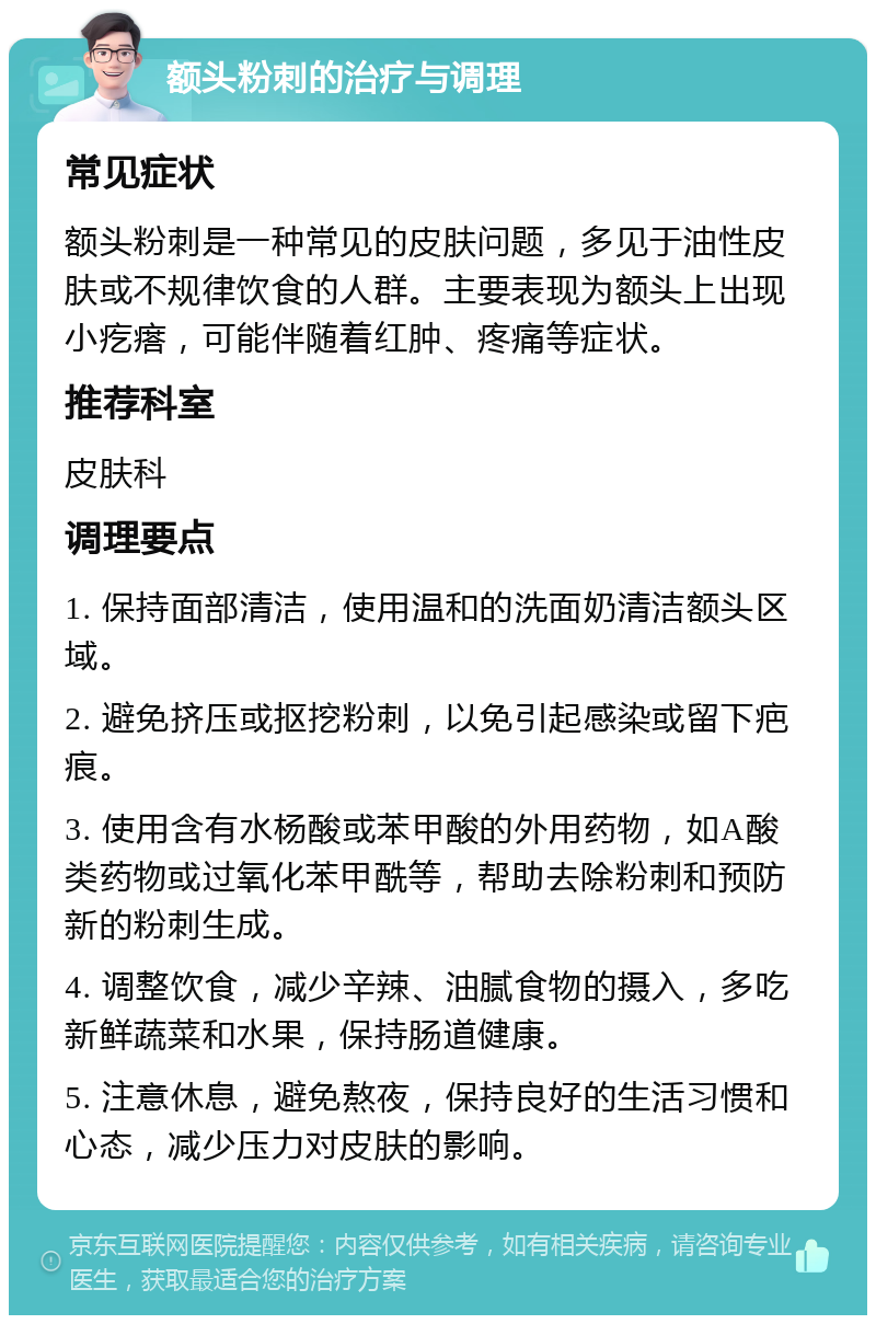 额头粉刺的治疗与调理 常见症状 额头粉刺是一种常见的皮肤问题，多见于油性皮肤或不规律饮食的人群。主要表现为额头上出现小疙瘩，可能伴随着红肿、疼痛等症状。 推荐科室 皮肤科 调理要点 1. 保持面部清洁，使用温和的洗面奶清洁额头区域。 2. 避免挤压或抠挖粉刺，以免引起感染或留下疤痕。 3. 使用含有水杨酸或苯甲酸的外用药物，如A酸类药物或过氧化苯甲酰等，帮助去除粉刺和预防新的粉刺生成。 4. 调整饮食，减少辛辣、油腻食物的摄入，多吃新鲜蔬菜和水果，保持肠道健康。 5. 注意休息，避免熬夜，保持良好的生活习惯和心态，减少压力对皮肤的影响。