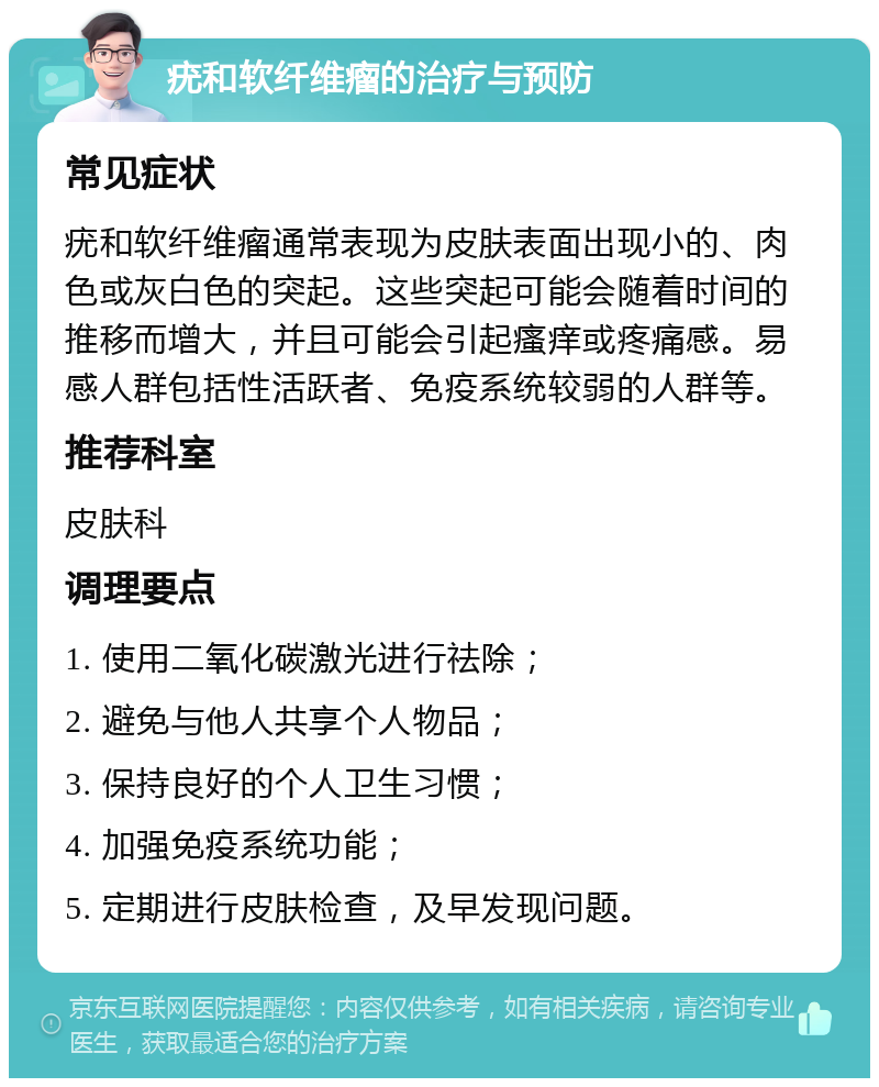 疣和软纤维瘤的治疗与预防 常见症状 疣和软纤维瘤通常表现为皮肤表面出现小的、肉色或灰白色的突起。这些突起可能会随着时间的推移而增大，并且可能会引起瘙痒或疼痛感。易感人群包括性活跃者、免疫系统较弱的人群等。 推荐科室 皮肤科 调理要点 1. 使用二氧化碳激光进行祛除； 2. 避免与他人共享个人物品； 3. 保持良好的个人卫生习惯； 4. 加强免疫系统功能； 5. 定期进行皮肤检查，及早发现问题。