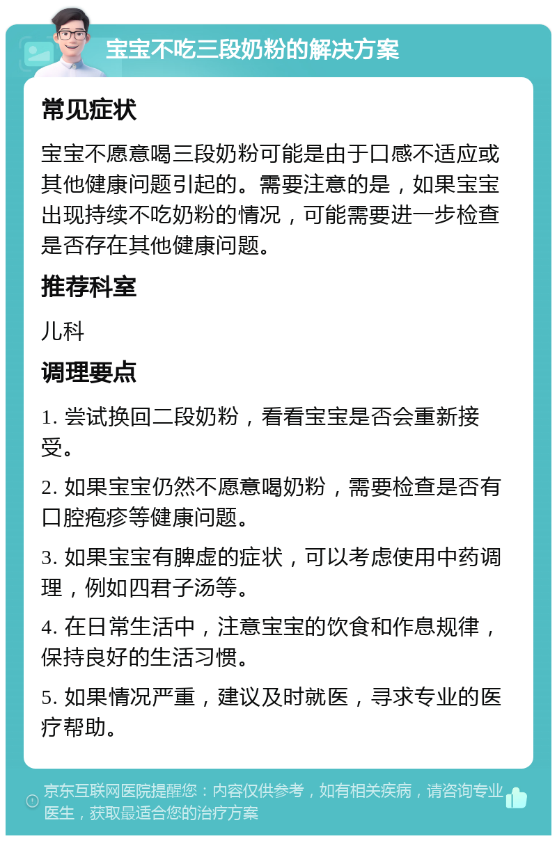 宝宝不吃三段奶粉的解决方案 常见症状 宝宝不愿意喝三段奶粉可能是由于口感不适应或其他健康问题引起的。需要注意的是，如果宝宝出现持续不吃奶粉的情况，可能需要进一步检查是否存在其他健康问题。 推荐科室 儿科 调理要点 1. 尝试换回二段奶粉，看看宝宝是否会重新接受。 2. 如果宝宝仍然不愿意喝奶粉，需要检查是否有口腔疱疹等健康问题。 3. 如果宝宝有脾虚的症状，可以考虑使用中药调理，例如四君子汤等。 4. 在日常生活中，注意宝宝的饮食和作息规律，保持良好的生活习惯。 5. 如果情况严重，建议及时就医，寻求专业的医疗帮助。