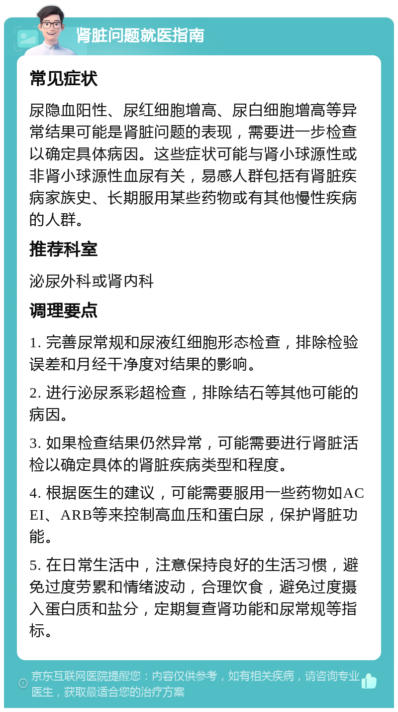 肾脏问题就医指南 常见症状 尿隐血阳性、尿红细胞增高、尿白细胞增高等异常结果可能是肾脏问题的表现，需要进一步检查以确定具体病因。这些症状可能与肾小球源性或非肾小球源性血尿有关，易感人群包括有肾脏疾病家族史、长期服用某些药物或有其他慢性疾病的人群。 推荐科室 泌尿外科或肾内科 调理要点 1. 完善尿常规和尿液红细胞形态检查，排除检验误差和月经干净度对结果的影响。 2. 进行泌尿系彩超检查，排除结石等其他可能的病因。 3. 如果检查结果仍然异常，可能需要进行肾脏活检以确定具体的肾脏疾病类型和程度。 4. 根据医生的建议，可能需要服用一些药物如ACEI、ARB等来控制高血压和蛋白尿，保护肾脏功能。 5. 在日常生活中，注意保持良好的生活习惯，避免过度劳累和情绪波动，合理饮食，避免过度摄入蛋白质和盐分，定期复查肾功能和尿常规等指标。