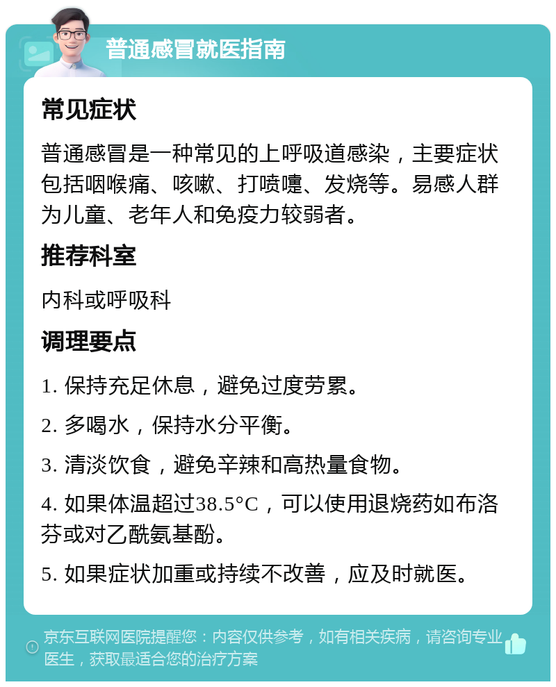 普通感冒就医指南 常见症状 普通感冒是一种常见的上呼吸道感染，主要症状包括咽喉痛、咳嗽、打喷嚏、发烧等。易感人群为儿童、老年人和免疫力较弱者。 推荐科室 内科或呼吸科 调理要点 1. 保持充足休息，避免过度劳累。 2. 多喝水，保持水分平衡。 3. 清淡饮食，避免辛辣和高热量食物。 4. 如果体温超过38.5°C，可以使用退烧药如布洛芬或对乙酰氨基酚。 5. 如果症状加重或持续不改善，应及时就医。