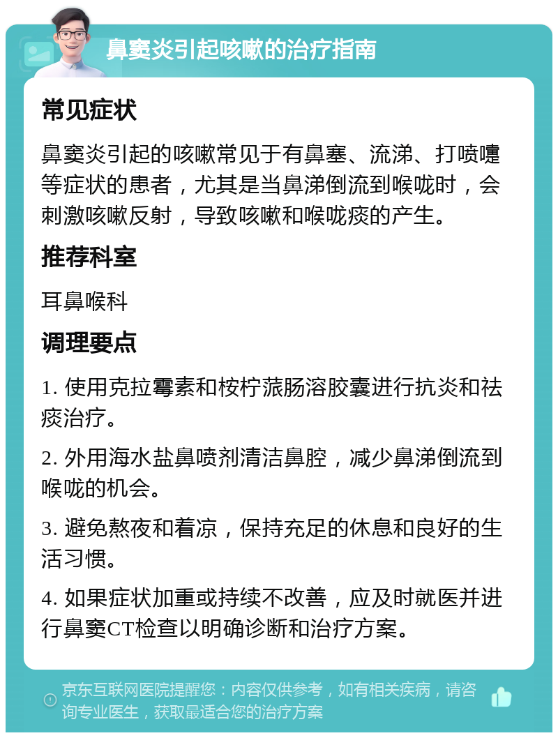 鼻窦炎引起咳嗽的治疗指南 常见症状 鼻窦炎引起的咳嗽常见于有鼻塞、流涕、打喷嚏等症状的患者，尤其是当鼻涕倒流到喉咙时，会刺激咳嗽反射，导致咳嗽和喉咙痰的产生。 推荐科室 耳鼻喉科 调理要点 1. 使用克拉霉素和桉柠蒎肠溶胶囊进行抗炎和祛痰治疗。 2. 外用海水盐鼻喷剂清洁鼻腔，减少鼻涕倒流到喉咙的机会。 3. 避免熬夜和着凉，保持充足的休息和良好的生活习惯。 4. 如果症状加重或持续不改善，应及时就医并进行鼻窦CT检查以明确诊断和治疗方案。