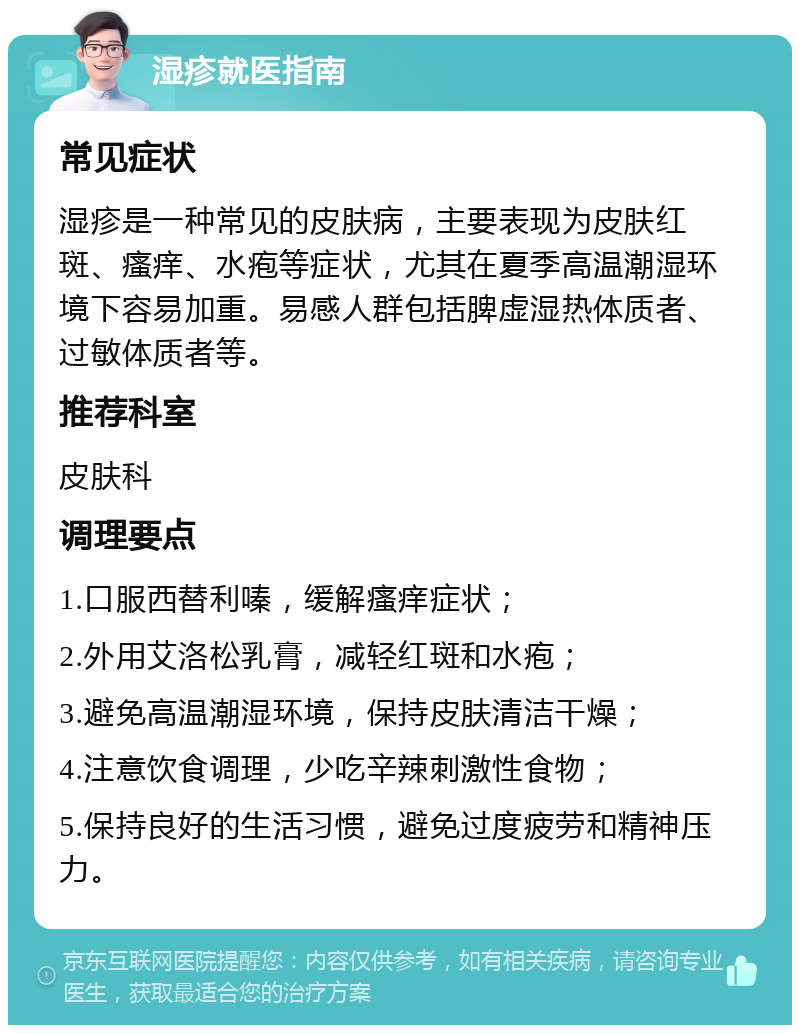 湿疹就医指南 常见症状 湿疹是一种常见的皮肤病，主要表现为皮肤红斑、瘙痒、水疱等症状，尤其在夏季高温潮湿环境下容易加重。易感人群包括脾虚湿热体质者、过敏体质者等。 推荐科室 皮肤科 调理要点 1.口服西替利嗪，缓解瘙痒症状； 2.外用艾洛松乳膏，减轻红斑和水疱； 3.避免高温潮湿环境，保持皮肤清洁干燥； 4.注意饮食调理，少吃辛辣刺激性食物； 5.保持良好的生活习惯，避免过度疲劳和精神压力。