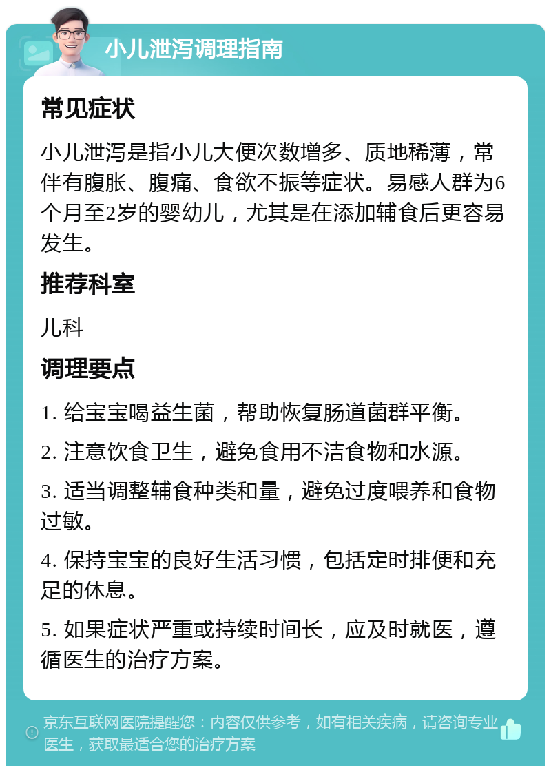 小儿泄泻调理指南 常见症状 小儿泄泻是指小儿大便次数增多、质地稀薄，常伴有腹胀、腹痛、食欲不振等症状。易感人群为6个月至2岁的婴幼儿，尤其是在添加辅食后更容易发生。 推荐科室 儿科 调理要点 1. 给宝宝喝益生菌，帮助恢复肠道菌群平衡。 2. 注意饮食卫生，避免食用不洁食物和水源。 3. 适当调整辅食种类和量，避免过度喂养和食物过敏。 4. 保持宝宝的良好生活习惯，包括定时排便和充足的休息。 5. 如果症状严重或持续时间长，应及时就医，遵循医生的治疗方案。