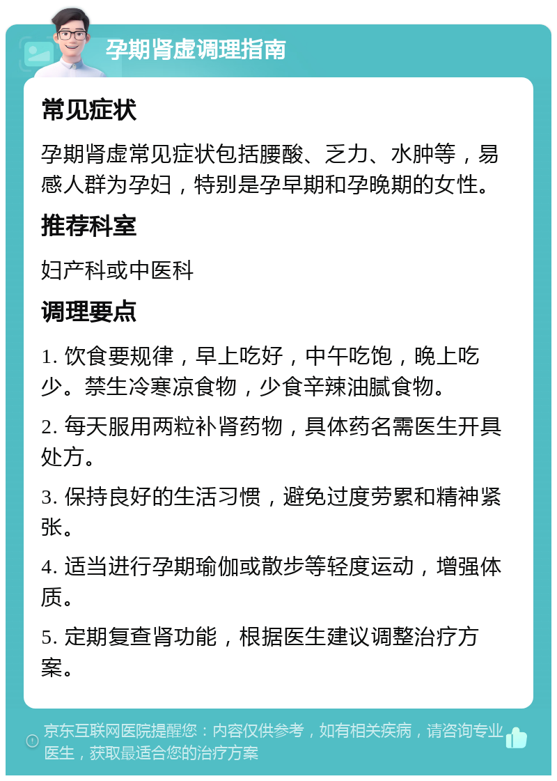 孕期肾虚调理指南 常见症状 孕期肾虚常见症状包括腰酸、乏力、水肿等，易感人群为孕妇，特别是孕早期和孕晚期的女性。 推荐科室 妇产科或中医科 调理要点 1. 饮食要规律，早上吃好，中午吃饱，晚上吃少。禁生冷寒凉食物，少食辛辣油腻食物。 2. 每天服用两粒补肾药物，具体药名需医生开具处方。 3. 保持良好的生活习惯，避免过度劳累和精神紧张。 4. 适当进行孕期瑜伽或散步等轻度运动，增强体质。 5. 定期复查肾功能，根据医生建议调整治疗方案。