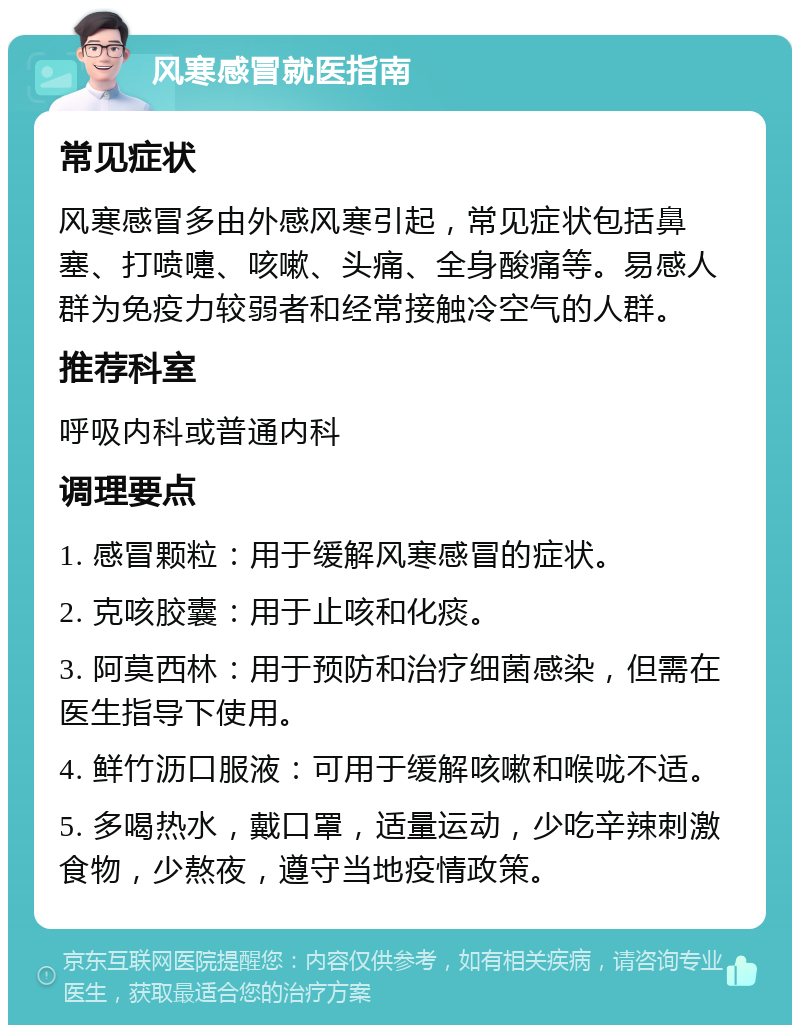 风寒感冒就医指南 常见症状 风寒感冒多由外感风寒引起，常见症状包括鼻塞、打喷嚏、咳嗽、头痛、全身酸痛等。易感人群为免疫力较弱者和经常接触冷空气的人群。 推荐科室 呼吸内科或普通内科 调理要点 1. 感冒颗粒：用于缓解风寒感冒的症状。 2. 克咳胶囊：用于止咳和化痰。 3. 阿莫西林：用于预防和治疗细菌感染，但需在医生指导下使用。 4. 鲜竹沥口服液：可用于缓解咳嗽和喉咙不适。 5. 多喝热水，戴口罩，适量运动，少吃辛辣刺激食物，少熬夜，遵守当地疫情政策。