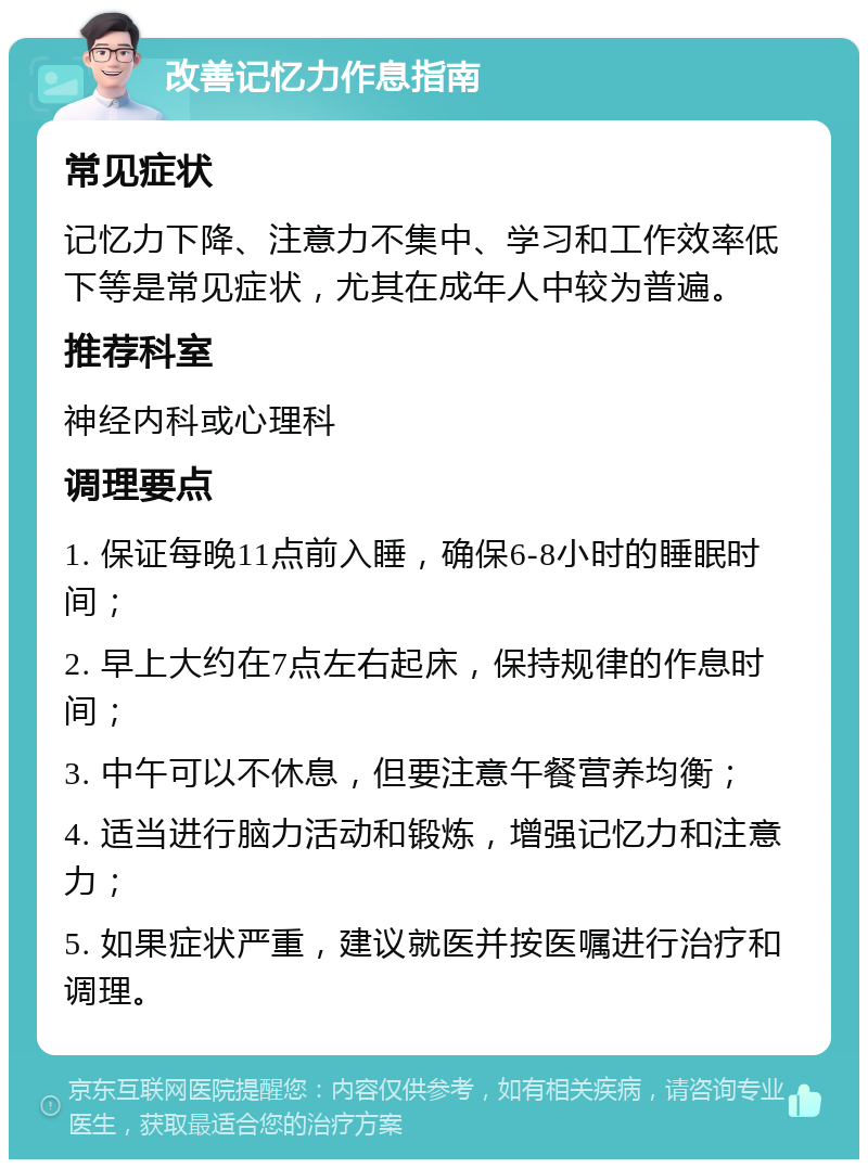 改善记忆力作息指南 常见症状 记忆力下降、注意力不集中、学习和工作效率低下等是常见症状，尤其在成年人中较为普遍。 推荐科室 神经内科或心理科 调理要点 1. 保证每晚11点前入睡，确保6-8小时的睡眠时间； 2. 早上大约在7点左右起床，保持规律的作息时间； 3. 中午可以不休息，但要注意午餐营养均衡； 4. 适当进行脑力活动和锻炼，增强记忆力和注意力； 5. 如果症状严重，建议就医并按医嘱进行治疗和调理。