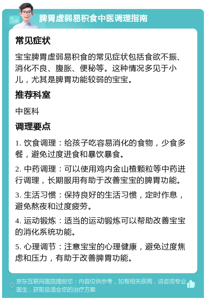 脾胃虚弱易积食中医调理指南 常见症状 宝宝脾胃虚弱易积食的常见症状包括食欲不振、消化不良、腹胀、便秘等。这种情况多见于小儿，尤其是脾胃功能较弱的宝宝。 推荐科室 中医科 调理要点 1. 饮食调理：给孩子吃容易消化的食物，少食多餐，避免过度进食和暴饮暴食。 2. 中药调理：可以使用鸡内金山楂颗粒等中药进行调理，长期服用有助于改善宝宝的脾胃功能。 3. 生活习惯：保持良好的生活习惯，定时作息，避免熬夜和过度疲劳。 4. 运动锻炼：适当的运动锻炼可以帮助改善宝宝的消化系统功能。 5. 心理调节：注意宝宝的心理健康，避免过度焦虑和压力，有助于改善脾胃功能。