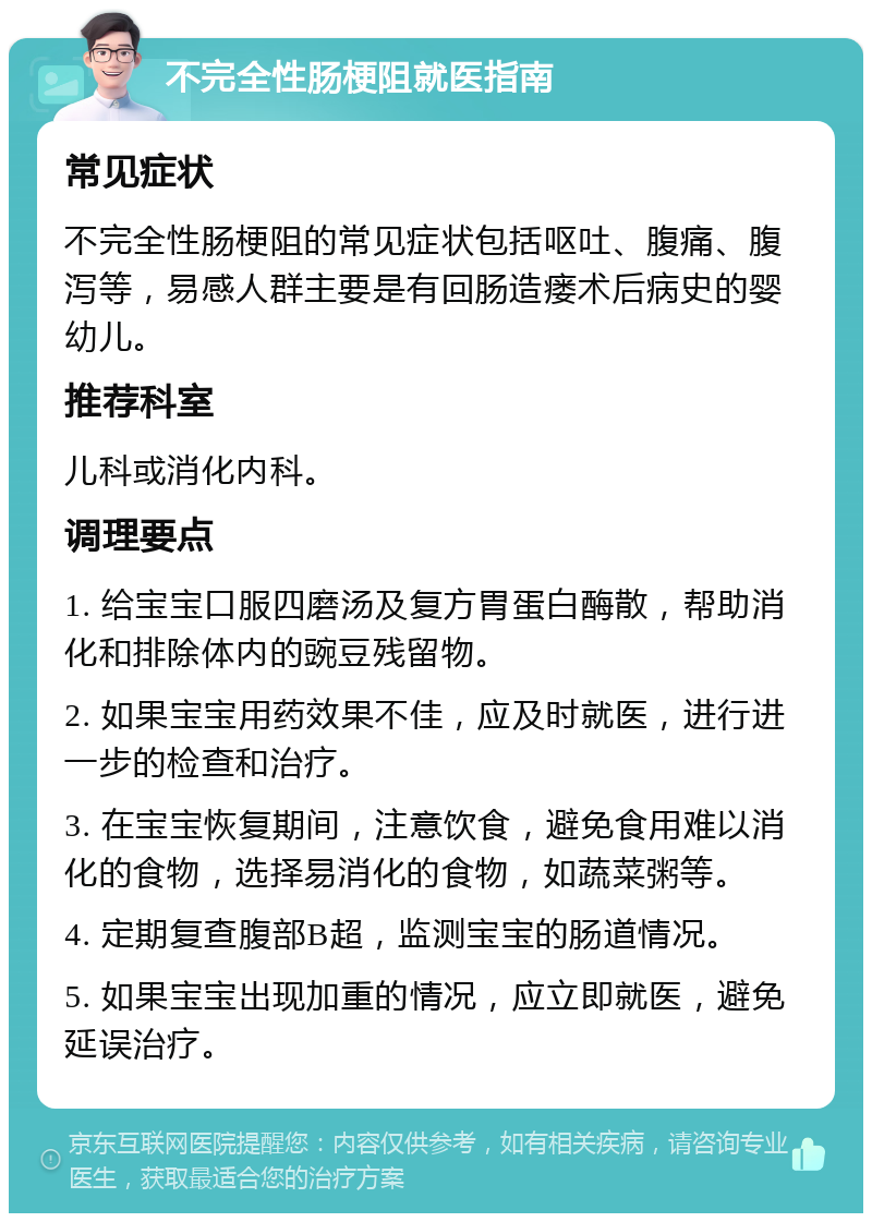 不完全性肠梗阻就医指南 常见症状 不完全性肠梗阻的常见症状包括呕吐、腹痛、腹泻等，易感人群主要是有回肠造瘘术后病史的婴幼儿。 推荐科室 儿科或消化内科。 调理要点 1. 给宝宝口服四磨汤及复方胃蛋白酶散，帮助消化和排除体内的豌豆残留物。 2. 如果宝宝用药效果不佳，应及时就医，进行进一步的检查和治疗。 3. 在宝宝恢复期间，注意饮食，避免食用难以消化的食物，选择易消化的食物，如蔬菜粥等。 4. 定期复查腹部B超，监测宝宝的肠道情况。 5. 如果宝宝出现加重的情况，应立即就医，避免延误治疗。