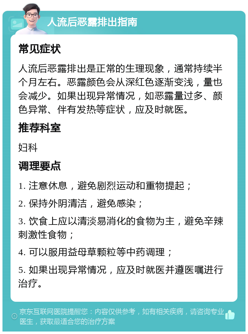 人流后恶露排出指南 常见症状 人流后恶露排出是正常的生理现象，通常持续半个月左右。恶露颜色会从深红色逐渐变浅，量也会减少。如果出现异常情况，如恶露量过多、颜色异常、伴有发热等症状，应及时就医。 推荐科室 妇科 调理要点 1. 注意休息，避免剧烈运动和重物提起； 2. 保持外阴清洁，避免感染； 3. 饮食上应以清淡易消化的食物为主，避免辛辣刺激性食物； 4. 可以服用益母草颗粒等中药调理； 5. 如果出现异常情况，应及时就医并遵医嘱进行治疗。