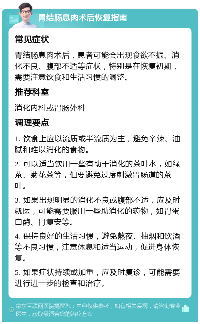 胃结肠息肉术后恢复指南 常见症状 胃结肠息肉术后，患者可能会出现食欲不振、消化不良、腹部不适等症状，特别是在恢复初期，需要注意饮食和生活习惯的调整。 推荐科室 消化内科或胃肠外科 调理要点 1. 饮食上应以流质或半流质为主，避免辛辣、油腻和难以消化的食物。 2. 可以适当饮用一些有助于消化的茶叶水，如绿茶、菊花茶等，但要避免过度刺激胃肠道的茶叶。 3. 如果出现明显的消化不良或腹部不适，应及时就医，可能需要服用一些助消化的药物，如胃蛋白酶、胃复安等。 4. 保持良好的生活习惯，避免熬夜、抽烟和饮酒等不良习惯，注意休息和适当运动，促进身体恢复。 5. 如果症状持续或加重，应及时复诊，可能需要进行进一步的检查和治疗。