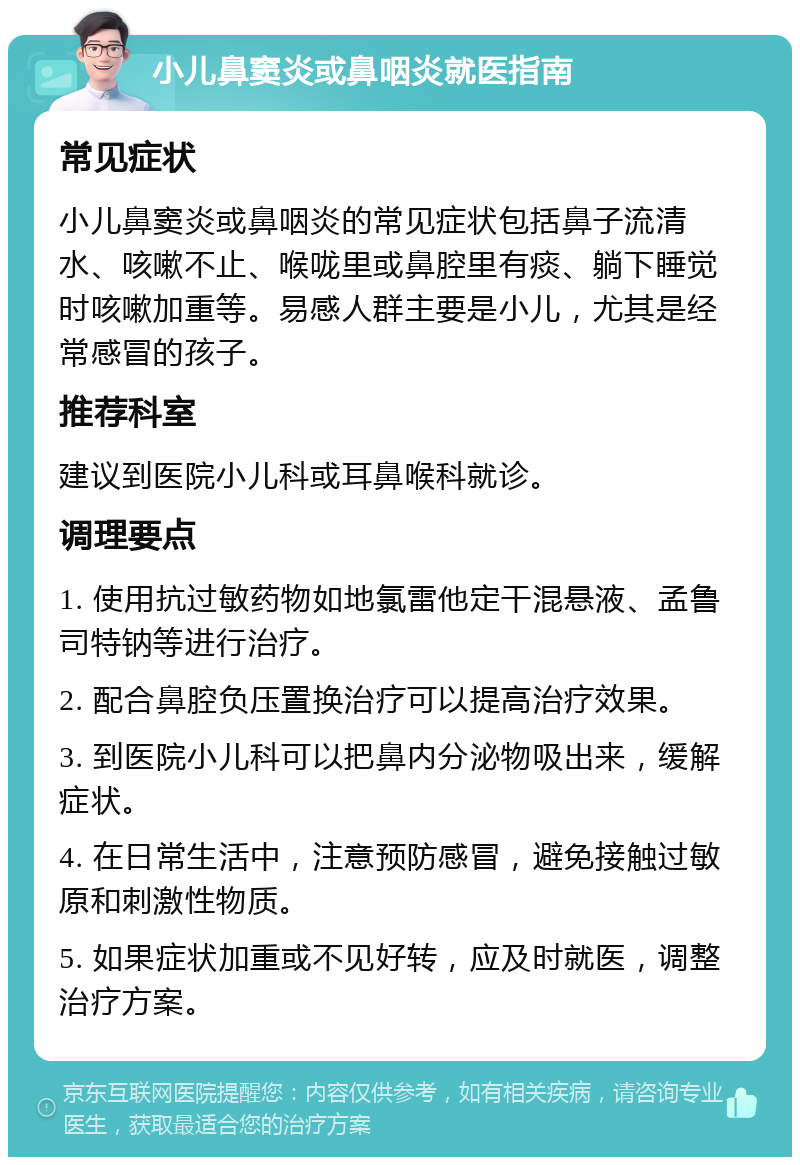 小儿鼻窦炎或鼻咽炎就医指南 常见症状 小儿鼻窦炎或鼻咽炎的常见症状包括鼻子流清水、咳嗽不止、喉咙里或鼻腔里有痰、躺下睡觉时咳嗽加重等。易感人群主要是小儿，尤其是经常感冒的孩子。 推荐科室 建议到医院小儿科或耳鼻喉科就诊。 调理要点 1. 使用抗过敏药物如地氯雷他定干混悬液、孟鲁司特钠等进行治疗。 2. 配合鼻腔负压置换治疗可以提高治疗效果。 3. 到医院小儿科可以把鼻内分泌物吸出来，缓解症状。 4. 在日常生活中，注意预防感冒，避免接触过敏原和刺激性物质。 5. 如果症状加重或不见好转，应及时就医，调整治疗方案。