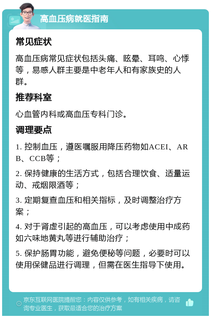 高血压病就医指南 常见症状 高血压病常见症状包括头痛、眩晕、耳鸣、心悸等，易感人群主要是中老年人和有家族史的人群。 推荐科室 心血管内科或高血压专科门诊。 调理要点 1. 控制血压，遵医嘱服用降压药物如ACEI、ARB、CCB等； 2. 保持健康的生活方式，包括合理饮食、适量运动、戒烟限酒等； 3. 定期复查血压和相关指标，及时调整治疗方案； 4. 对于肾虚引起的高血压，可以考虑使用中成药如六味地黄丸等进行辅助治疗； 5. 保护肠胃功能，避免便秘等问题，必要时可以使用保健品进行调理，但需在医生指导下使用。