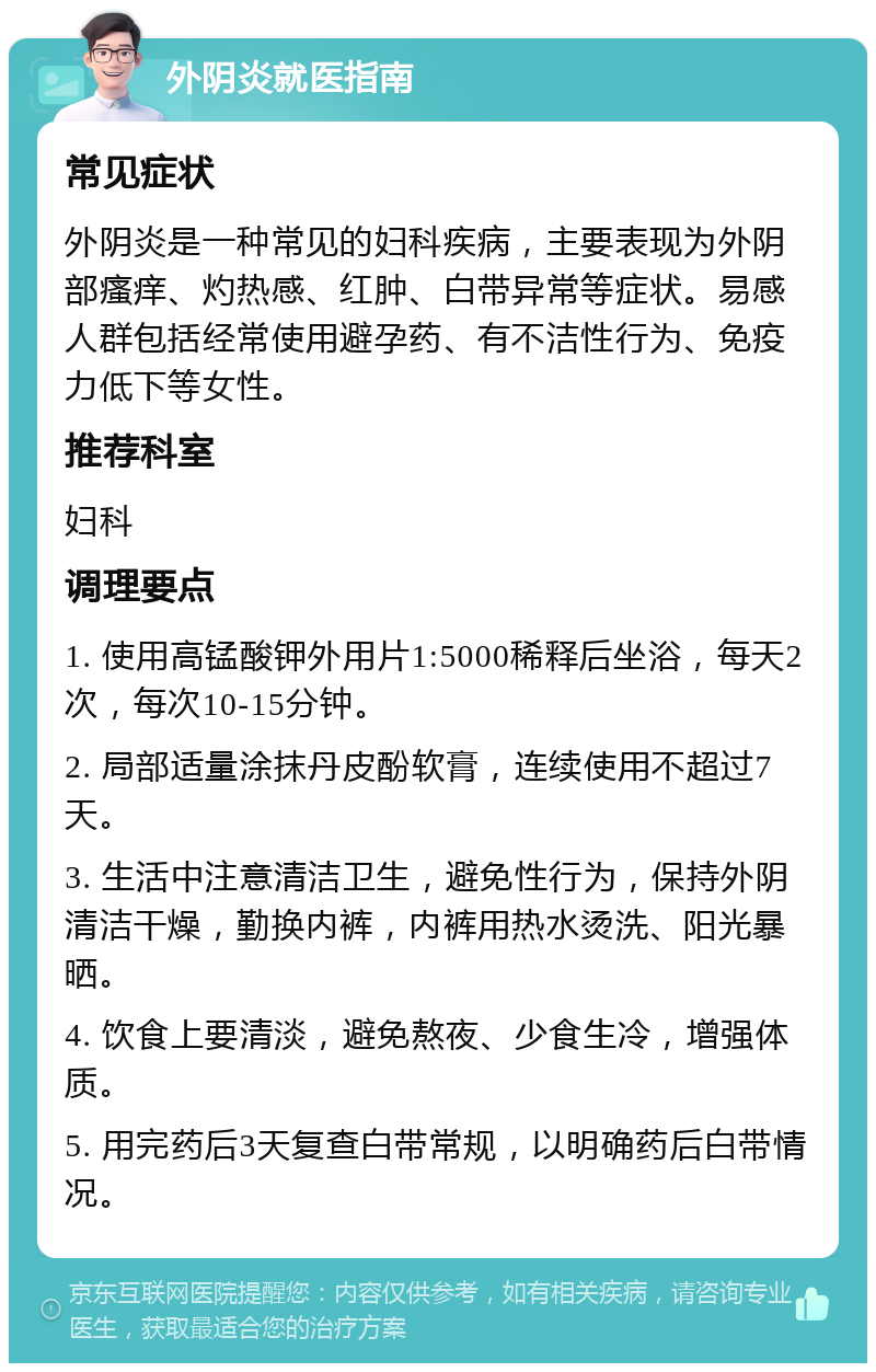 外阴炎就医指南 常见症状 外阴炎是一种常见的妇科疾病，主要表现为外阴部瘙痒、灼热感、红肿、白带异常等症状。易感人群包括经常使用避孕药、有不洁性行为、免疫力低下等女性。 推荐科室 妇科 调理要点 1. 使用高锰酸钾外用片1:5000稀释后坐浴，每天2次，每次10-15分钟。 2. 局部适量涂抹丹皮酚软膏，连续使用不超过7天。 3. 生活中注意清洁卫生，避免性行为，保持外阴清洁干燥，勤换内裤，内裤用热水烫洗、阳光暴晒。 4. 饮食上要清淡，避免熬夜、少食生冷，增强体质。 5. 用完药后3天复查白带常规，以明确药后白带情况。