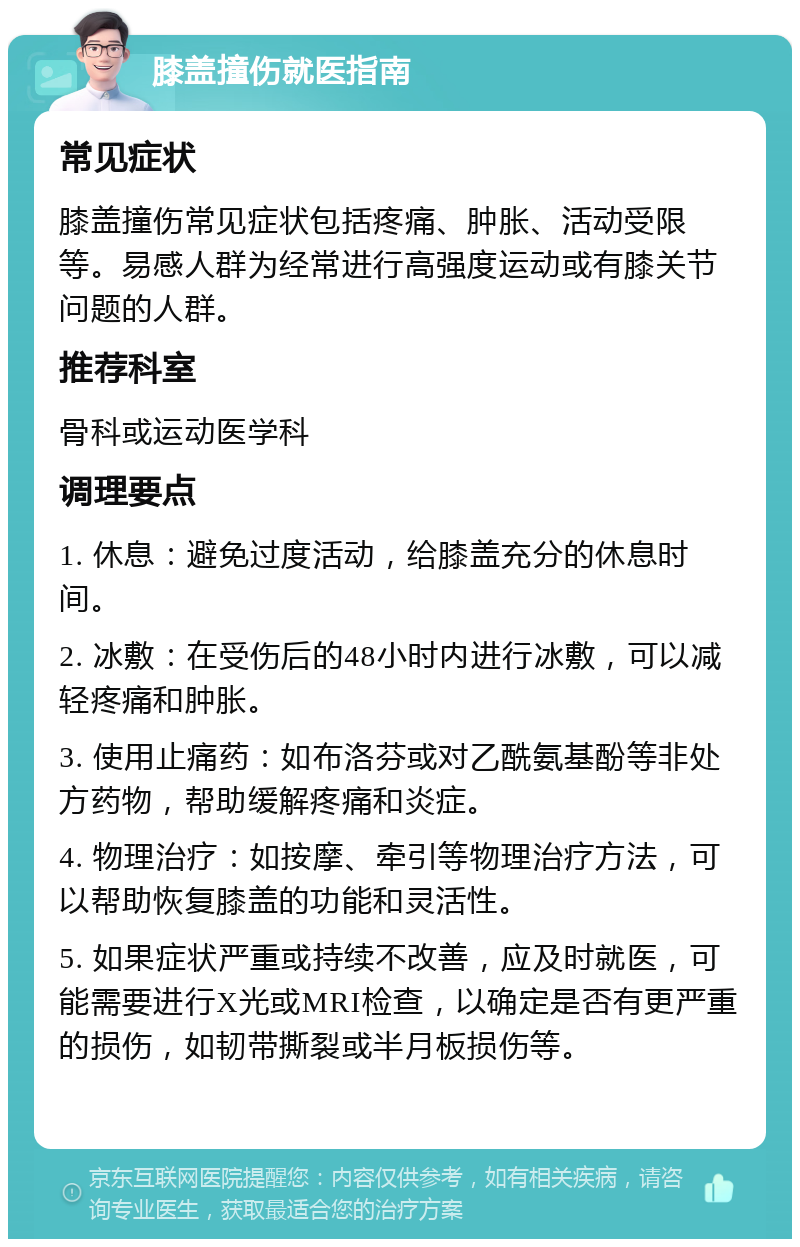 膝盖撞伤就医指南 常见症状 膝盖撞伤常见症状包括疼痛、肿胀、活动受限等。易感人群为经常进行高强度运动或有膝关节问题的人群。 推荐科室 骨科或运动医学科 调理要点 1. 休息：避免过度活动，给膝盖充分的休息时间。 2. 冰敷：在受伤后的48小时内进行冰敷，可以减轻疼痛和肿胀。 3. 使用止痛药：如布洛芬或对乙酰氨基酚等非处方药物，帮助缓解疼痛和炎症。 4. 物理治疗：如按摩、牵引等物理治疗方法，可以帮助恢复膝盖的功能和灵活性。 5. 如果症状严重或持续不改善，应及时就医，可能需要进行X光或MRI检查，以确定是否有更严重的损伤，如韧带撕裂或半月板损伤等。