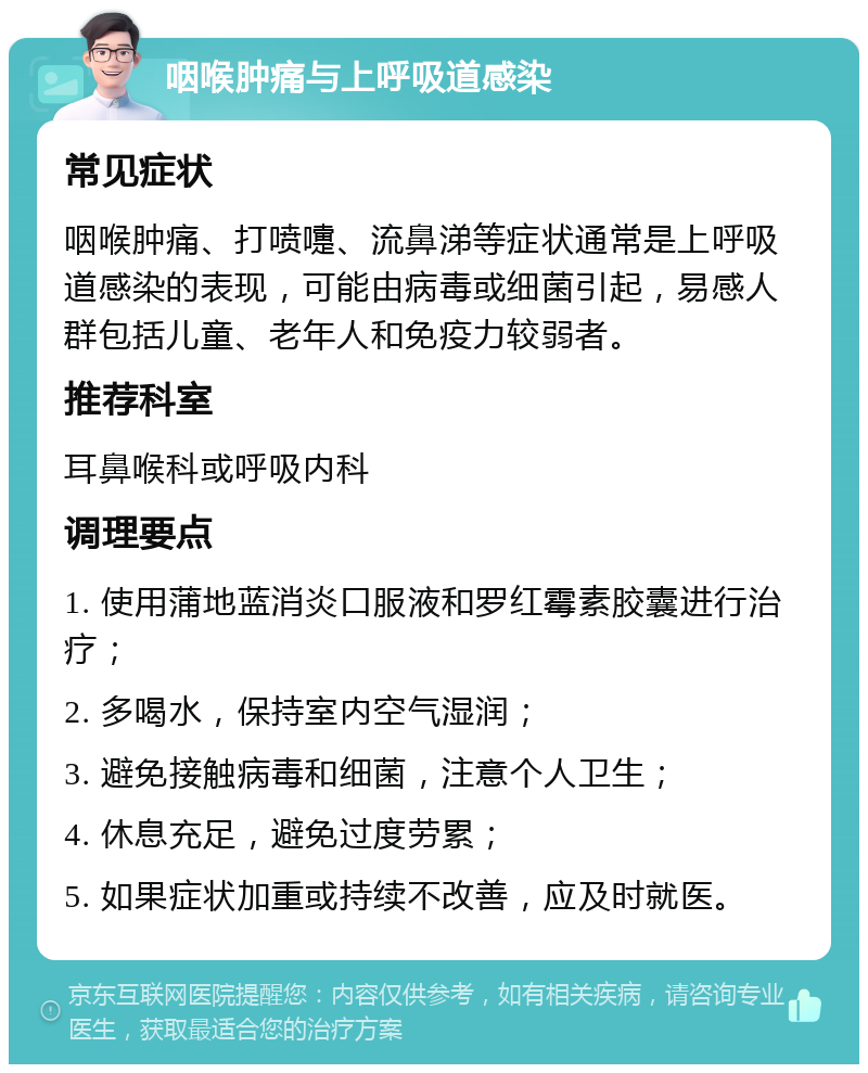 咽喉肿痛与上呼吸道感染 常见症状 咽喉肿痛、打喷嚏、流鼻涕等症状通常是上呼吸道感染的表现，可能由病毒或细菌引起，易感人群包括儿童、老年人和免疫力较弱者。 推荐科室 耳鼻喉科或呼吸内科 调理要点 1. 使用蒲地蓝消炎口服液和罗红霉素胶囊进行治疗； 2. 多喝水，保持室内空气湿润； 3. 避免接触病毒和细菌，注意个人卫生； 4. 休息充足，避免过度劳累； 5. 如果症状加重或持续不改善，应及时就医。