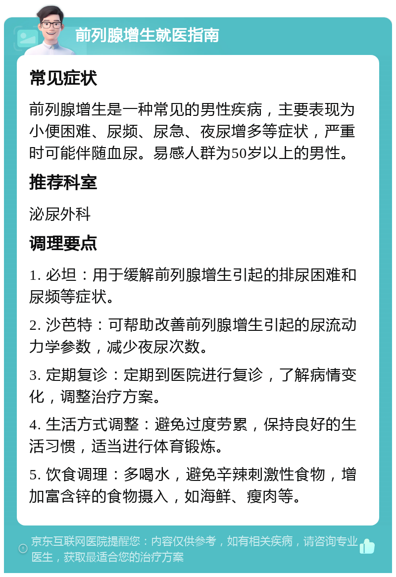 前列腺增生就医指南 常见症状 前列腺增生是一种常见的男性疾病，主要表现为小便困难、尿频、尿急、夜尿增多等症状，严重时可能伴随血尿。易感人群为50岁以上的男性。 推荐科室 泌尿外科 调理要点 1. 必坦：用于缓解前列腺增生引起的排尿困难和尿频等症状。 2. 沙芭特：可帮助改善前列腺增生引起的尿流动力学参数，减少夜尿次数。 3. 定期复诊：定期到医院进行复诊，了解病情变化，调整治疗方案。 4. 生活方式调整：避免过度劳累，保持良好的生活习惯，适当进行体育锻炼。 5. 饮食调理：多喝水，避免辛辣刺激性食物，增加富含锌的食物摄入，如海鲜、瘦肉等。