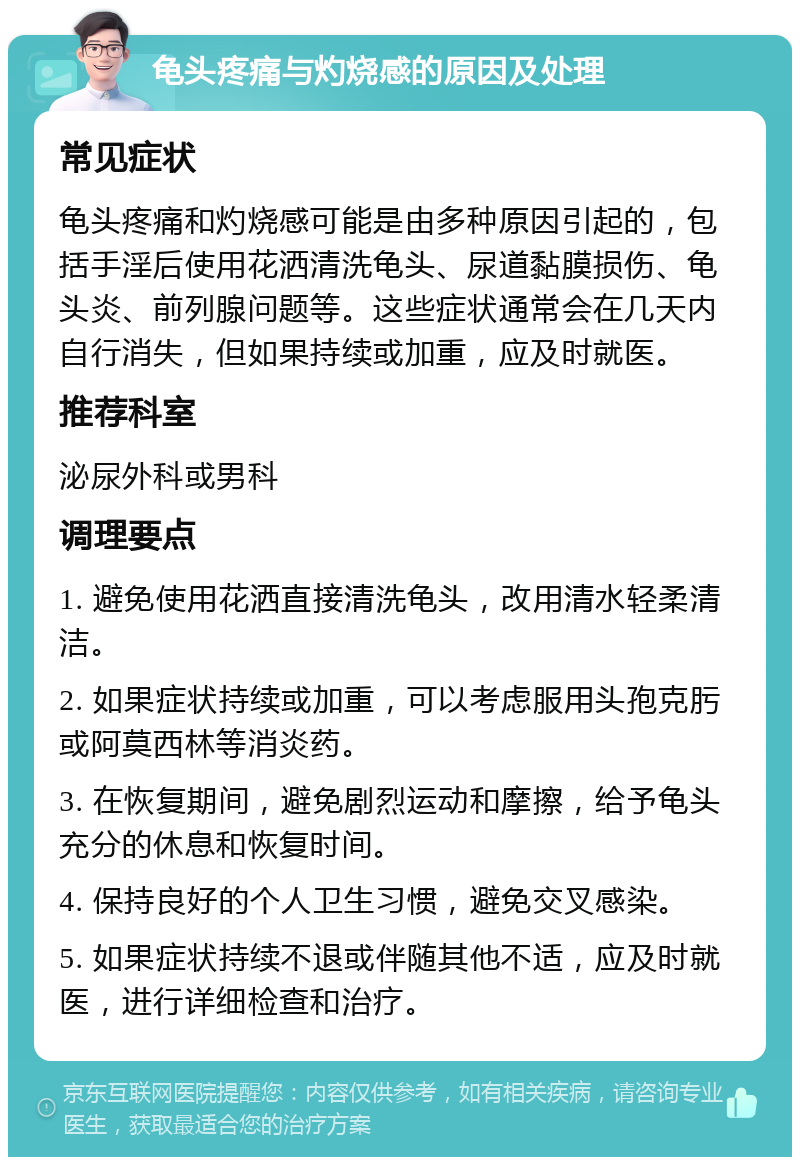 龟头疼痛与灼烧感的原因及处理 常见症状 龟头疼痛和灼烧感可能是由多种原因引起的，包括手淫后使用花洒清洗龟头、尿道黏膜损伤、龟头炎、前列腺问题等。这些症状通常会在几天内自行消失，但如果持续或加重，应及时就医。 推荐科室 泌尿外科或男科 调理要点 1. 避免使用花洒直接清洗龟头，改用清水轻柔清洁。 2. 如果症状持续或加重，可以考虑服用头孢克肟或阿莫西林等消炎药。 3. 在恢复期间，避免剧烈运动和摩擦，给予龟头充分的休息和恢复时间。 4. 保持良好的个人卫生习惯，避免交叉感染。 5. 如果症状持续不退或伴随其他不适，应及时就医，进行详细检查和治疗。