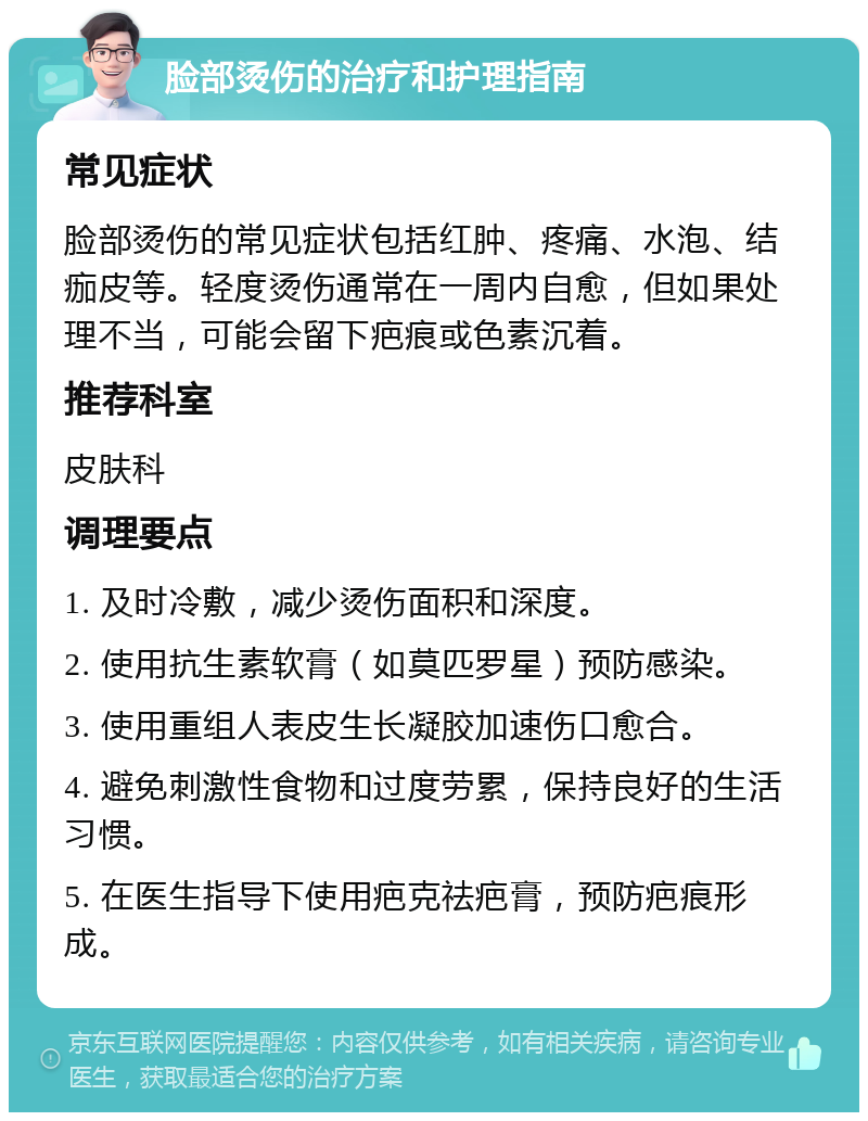 脸部烫伤的治疗和护理指南 常见症状 脸部烫伤的常见症状包括红肿、疼痛、水泡、结痂皮等。轻度烫伤通常在一周内自愈，但如果处理不当，可能会留下疤痕或色素沉着。 推荐科室 皮肤科 调理要点 1. 及时冷敷，减少烫伤面积和深度。 2. 使用抗生素软膏（如莫匹罗星）预防感染。 3. 使用重组人表皮生长凝胶加速伤口愈合。 4. 避免刺激性食物和过度劳累，保持良好的生活习惯。 5. 在医生指导下使用疤克祛疤膏，预防疤痕形成。