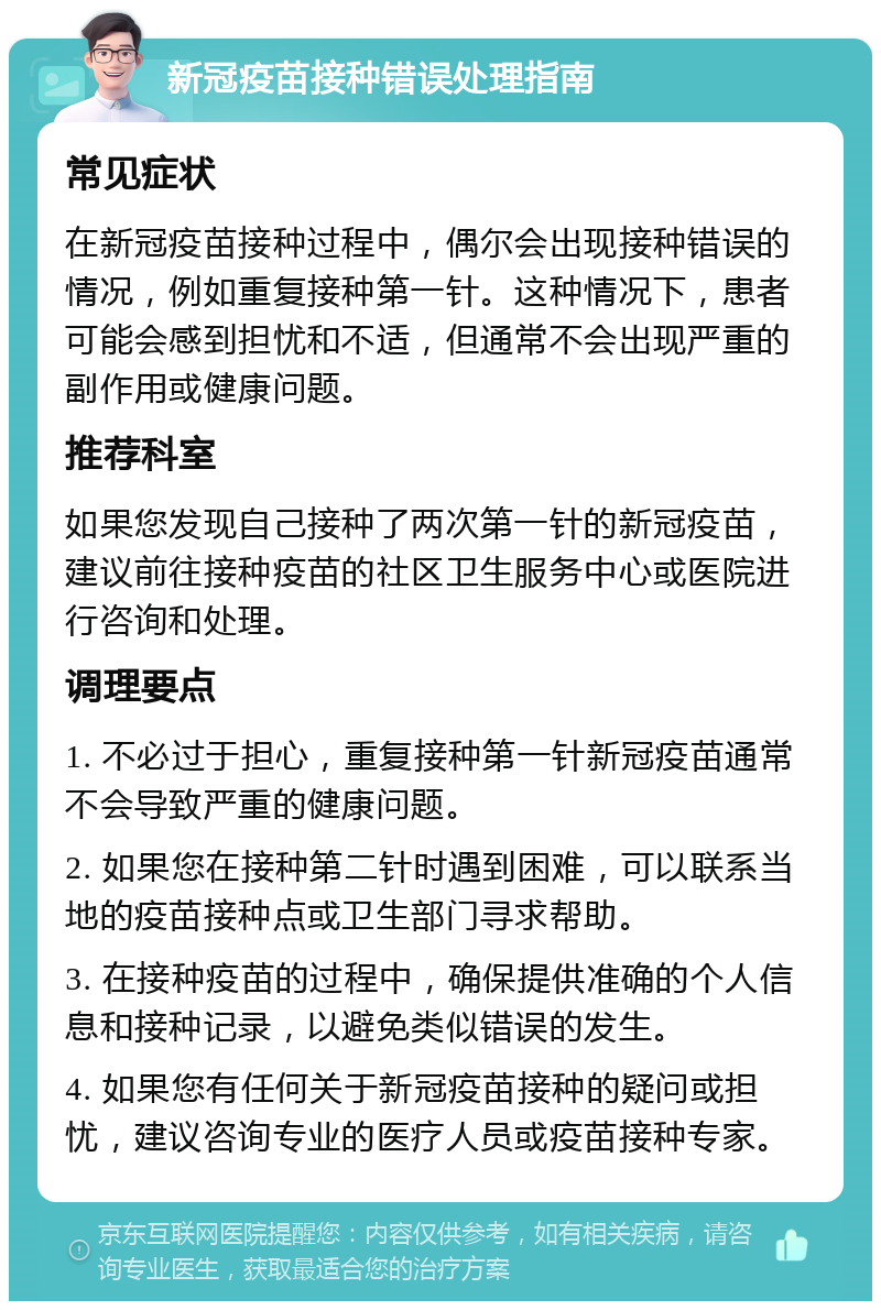 新冠疫苗接种错误处理指南 常见症状 在新冠疫苗接种过程中，偶尔会出现接种错误的情况，例如重复接种第一针。这种情况下，患者可能会感到担忧和不适，但通常不会出现严重的副作用或健康问题。 推荐科室 如果您发现自己接种了两次第一针的新冠疫苗，建议前往接种疫苗的社区卫生服务中心或医院进行咨询和处理。 调理要点 1. 不必过于担心，重复接种第一针新冠疫苗通常不会导致严重的健康问题。 2. 如果您在接种第二针时遇到困难，可以联系当地的疫苗接种点或卫生部门寻求帮助。 3. 在接种疫苗的过程中，确保提供准确的个人信息和接种记录，以避免类似错误的发生。 4. 如果您有任何关于新冠疫苗接种的疑问或担忧，建议咨询专业的医疗人员或疫苗接种专家。