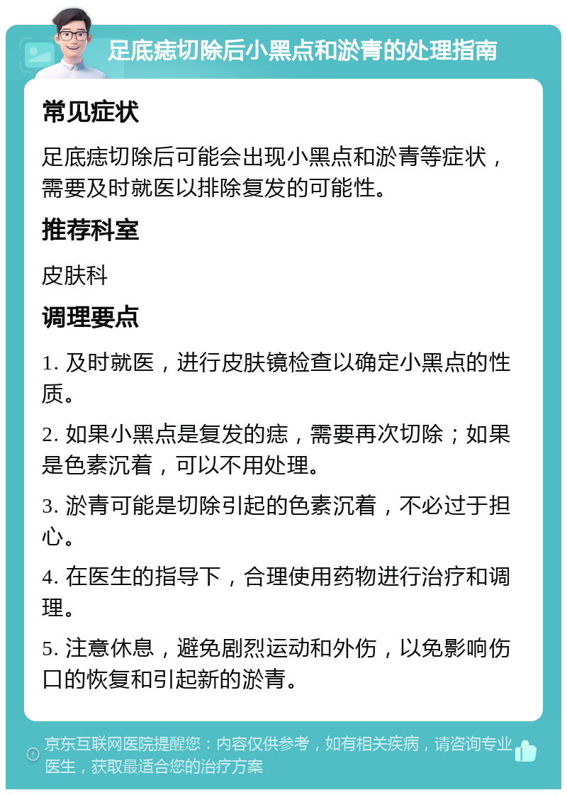 足底痣切除后小黑点和淤青的处理指南 常见症状 足底痣切除后可能会出现小黑点和淤青等症状，需要及时就医以排除复发的可能性。 推荐科室 皮肤科 调理要点 1. 及时就医，进行皮肤镜检查以确定小黑点的性质。 2. 如果小黑点是复发的痣，需要再次切除；如果是色素沉着，可以不用处理。 3. 淤青可能是切除引起的色素沉着，不必过于担心。 4. 在医生的指导下，合理使用药物进行治疗和调理。 5. 注意休息，避免剧烈运动和外伤，以免影响伤口的恢复和引起新的淤青。