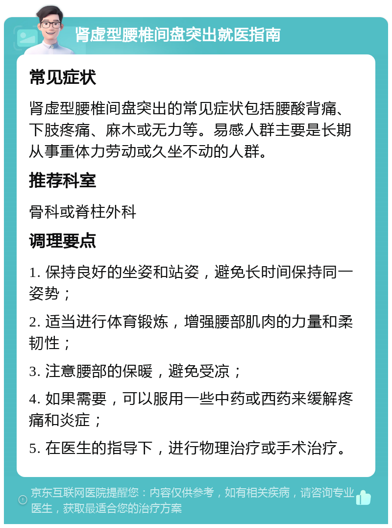 肾虚型腰椎间盘突出就医指南 常见症状 肾虚型腰椎间盘突出的常见症状包括腰酸背痛、下肢疼痛、麻木或无力等。易感人群主要是长期从事重体力劳动或久坐不动的人群。 推荐科室 骨科或脊柱外科 调理要点 1. 保持良好的坐姿和站姿，避免长时间保持同一姿势； 2. 适当进行体育锻炼，增强腰部肌肉的力量和柔韧性； 3. 注意腰部的保暖，避免受凉； 4. 如果需要，可以服用一些中药或西药来缓解疼痛和炎症； 5. 在医生的指导下，进行物理治疗或手术治疗。