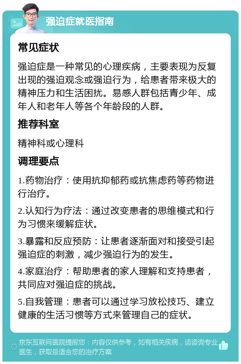 强迫症就医指南 常见症状 强迫症是一种常见的心理疾病，主要表现为反复出现的强迫观念或强迫行为，给患者带来极大的精神压力和生活困扰。易感人群包括青少年、成年人和老年人等各个年龄段的人群。 推荐科室 精神科或心理科 调理要点 1.药物治疗：使用抗抑郁药或抗焦虑药等药物进行治疗。 2.认知行为疗法：通过改变患者的思维模式和行为习惯来缓解症状。 3.暴露和反应预防：让患者逐渐面对和接受引起强迫症的刺激，减少强迫行为的发生。 4.家庭治疗：帮助患者的家人理解和支持患者，共同应对强迫症的挑战。 5.自我管理：患者可以通过学习放松技巧、建立健康的生活习惯等方式来管理自己的症状。