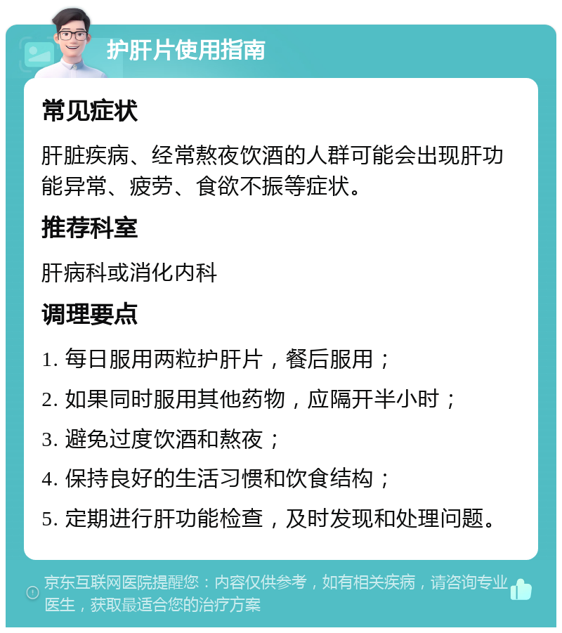 护肝片使用指南 常见症状 肝脏疾病、经常熬夜饮酒的人群可能会出现肝功能异常、疲劳、食欲不振等症状。 推荐科室 肝病科或消化内科 调理要点 1. 每日服用两粒护肝片，餐后服用； 2. 如果同时服用其他药物，应隔开半小时； 3. 避免过度饮酒和熬夜； 4. 保持良好的生活习惯和饮食结构； 5. 定期进行肝功能检查，及时发现和处理问题。