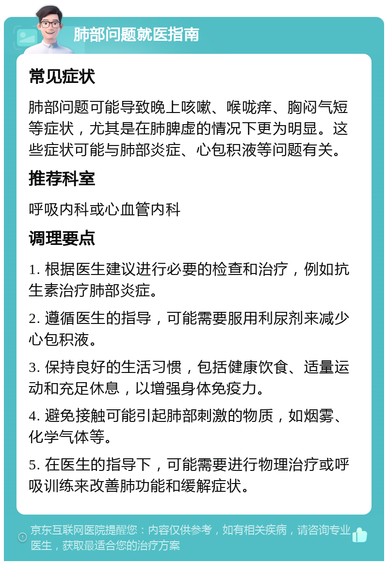 肺部问题就医指南 常见症状 肺部问题可能导致晚上咳嗽、喉咙痒、胸闷气短等症状，尤其是在肺脾虚的情况下更为明显。这些症状可能与肺部炎症、心包积液等问题有关。 推荐科室 呼吸内科或心血管内科 调理要点 1. 根据医生建议进行必要的检查和治疗，例如抗生素治疗肺部炎症。 2. 遵循医生的指导，可能需要服用利尿剂来减少心包积液。 3. 保持良好的生活习惯，包括健康饮食、适量运动和充足休息，以增强身体免疫力。 4. 避免接触可能引起肺部刺激的物质，如烟雾、化学气体等。 5. 在医生的指导下，可能需要进行物理治疗或呼吸训练来改善肺功能和缓解症状。