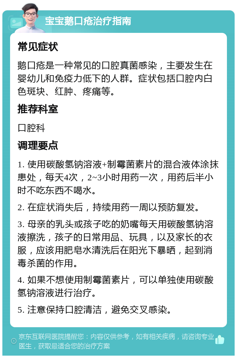 宝宝鹅口疮治疗指南 常见症状 鹅口疮是一种常见的口腔真菌感染，主要发生在婴幼儿和免疫力低下的人群。症状包括口腔内白色斑块、红肿、疼痛等。 推荐科室 口腔科 调理要点 1. 使用碳酸氢钠溶液+制霉菌素片的混合液体涂抹患处，每天4次，2~3小时用药一次，用药后半小时不吃东西不喝水。 2. 在症状消失后，持续用药一周以预防复发。 3. 母亲的乳头或孩子吃的奶嘴每天用碳酸氢钠溶液擦洗，孩子的日常用品、玩具，以及家长的衣服，应该用肥皂水清洗后在阳光下暴晒，起到消毒杀菌的作用。 4. 如果不想使用制霉菌素片，可以单独使用碳酸氢钠溶液进行治疗。 5. 注意保持口腔清洁，避免交叉感染。