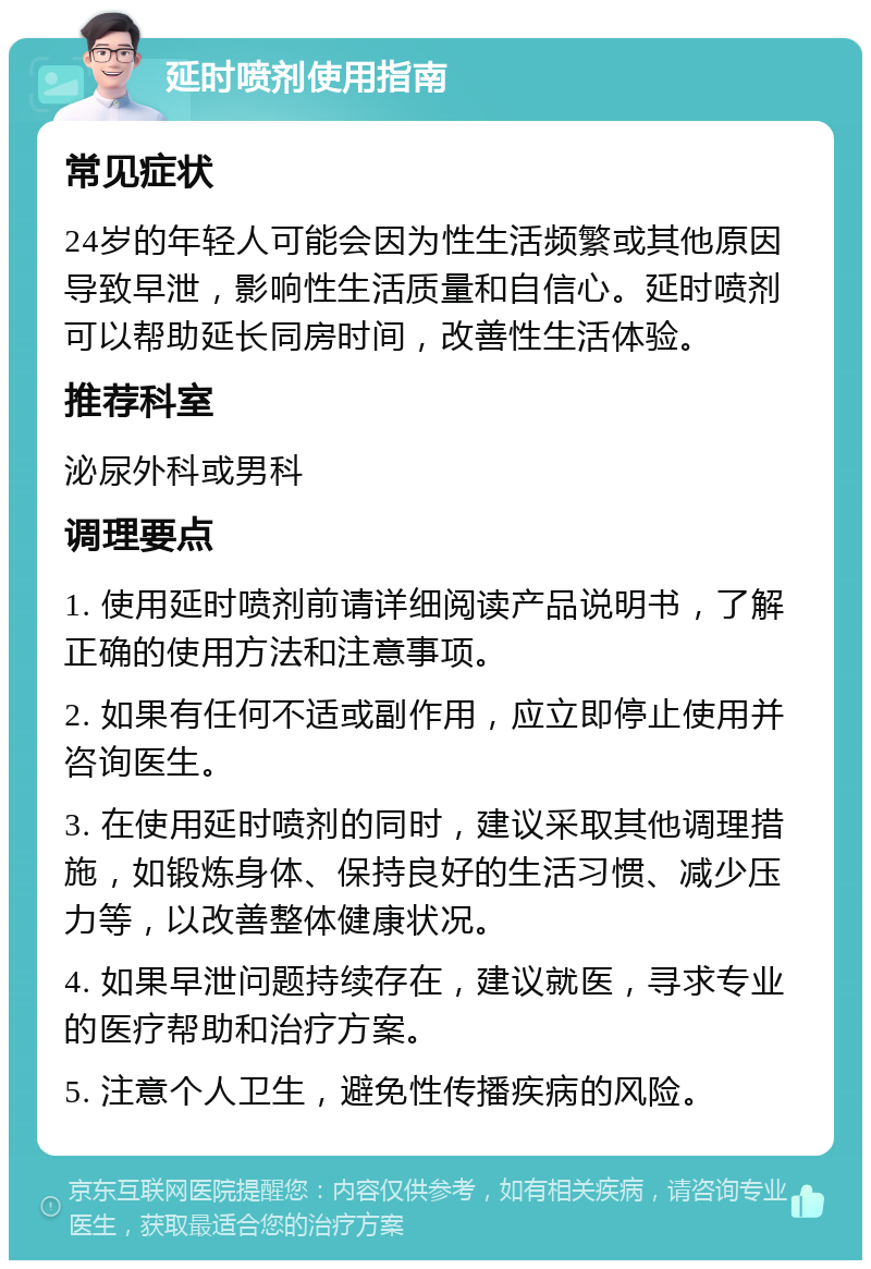 延时喷剂使用指南 常见症状 24岁的年轻人可能会因为性生活频繁或其他原因导致早泄，影响性生活质量和自信心。延时喷剂可以帮助延长同房时间，改善性生活体验。 推荐科室 泌尿外科或男科 调理要点 1. 使用延时喷剂前请详细阅读产品说明书，了解正确的使用方法和注意事项。 2. 如果有任何不适或副作用，应立即停止使用并咨询医生。 3. 在使用延时喷剂的同时，建议采取其他调理措施，如锻炼身体、保持良好的生活习惯、减少压力等，以改善整体健康状况。 4. 如果早泄问题持续存在，建议就医，寻求专业的医疗帮助和治疗方案。 5. 注意个人卫生，避免性传播疾病的风险。