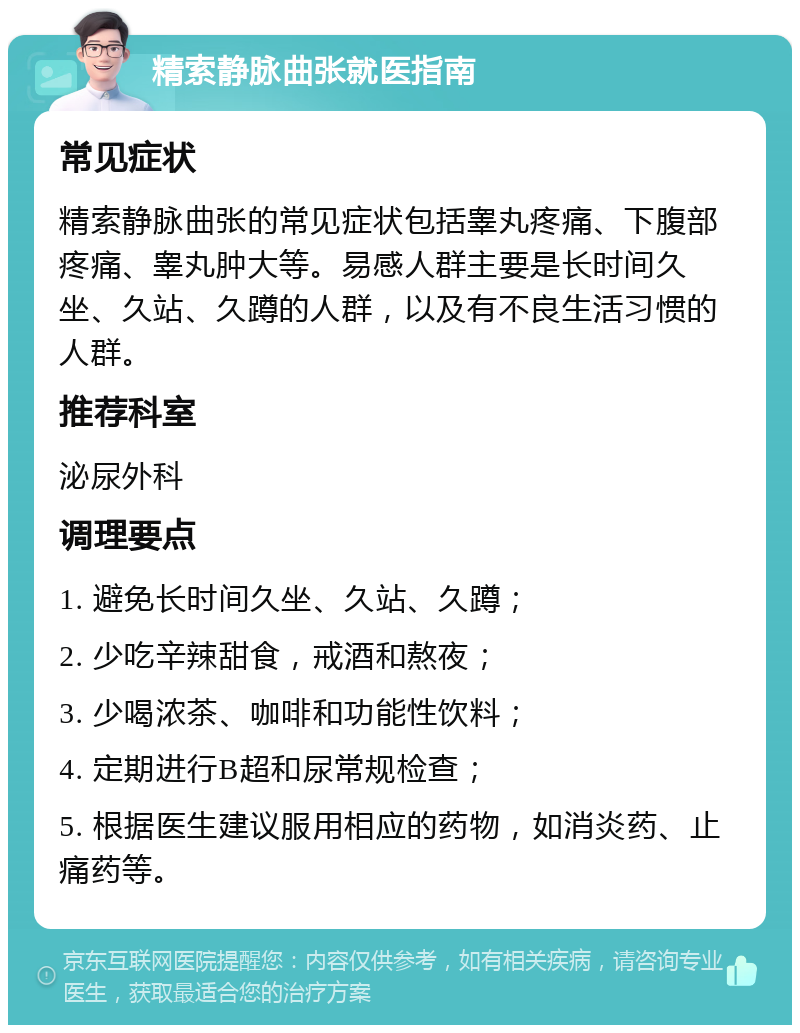 精索静脉曲张就医指南 常见症状 精索静脉曲张的常见症状包括睾丸疼痛、下腹部疼痛、睾丸肿大等。易感人群主要是长时间久坐、久站、久蹲的人群，以及有不良生活习惯的人群。 推荐科室 泌尿外科 调理要点 1. 避免长时间久坐、久站、久蹲； 2. 少吃辛辣甜食，戒酒和熬夜； 3. 少喝浓茶、咖啡和功能性饮料； 4. 定期进行B超和尿常规检查； 5. 根据医生建议服用相应的药物，如消炎药、止痛药等。