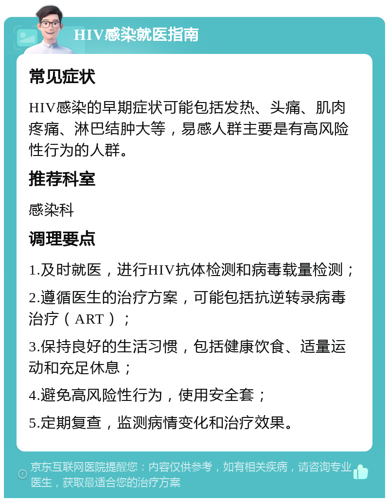 HIV感染就医指南 常见症状 HIV感染的早期症状可能包括发热、头痛、肌肉疼痛、淋巴结肿大等，易感人群主要是有高风险性行为的人群。 推荐科室 感染科 调理要点 1.及时就医，进行HIV抗体检测和病毒载量检测； 2.遵循医生的治疗方案，可能包括抗逆转录病毒治疗（ART）； 3.保持良好的生活习惯，包括健康饮食、适量运动和充足休息； 4.避免高风险性行为，使用安全套； 5.定期复查，监测病情变化和治疗效果。