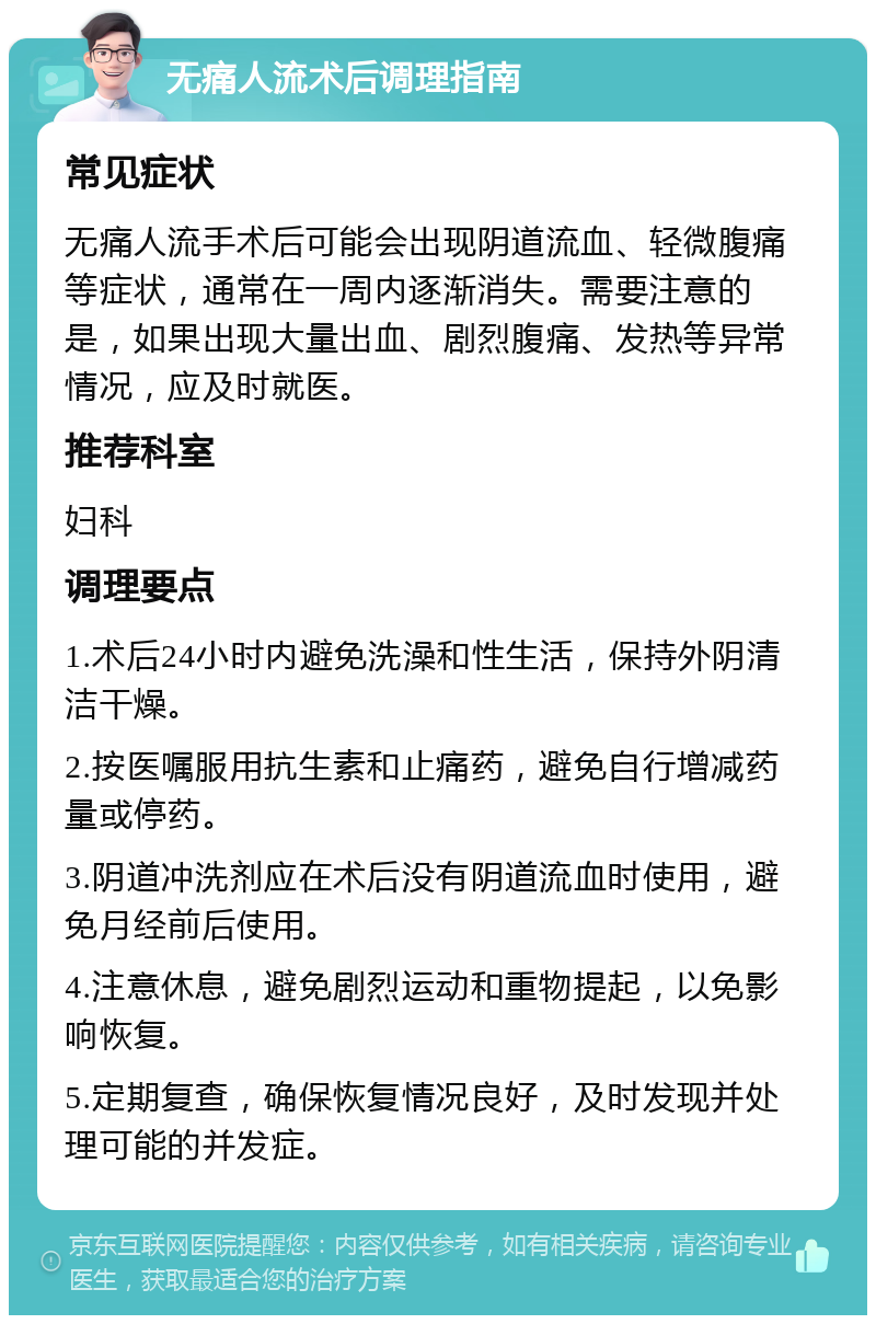 无痛人流术后调理指南 常见症状 无痛人流手术后可能会出现阴道流血、轻微腹痛等症状，通常在一周内逐渐消失。需要注意的是，如果出现大量出血、剧烈腹痛、发热等异常情况，应及时就医。 推荐科室 妇科 调理要点 1.术后24小时内避免洗澡和性生活，保持外阴清洁干燥。 2.按医嘱服用抗生素和止痛药，避免自行增减药量或停药。 3.阴道冲洗剂应在术后没有阴道流血时使用，避免月经前后使用。 4.注意休息，避免剧烈运动和重物提起，以免影响恢复。 5.定期复查，确保恢复情况良好，及时发现并处理可能的并发症。