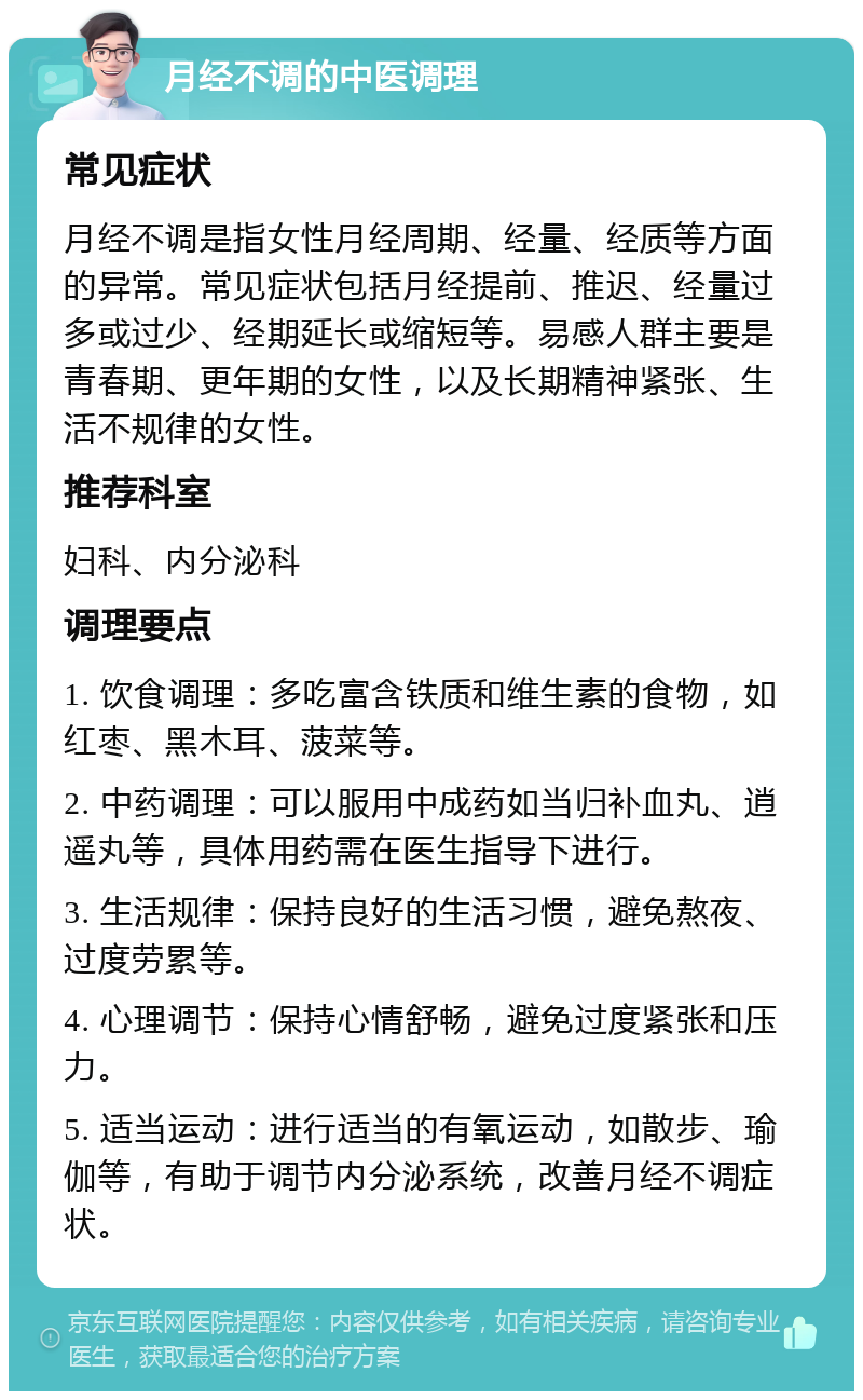 月经不调的中医调理 常见症状 月经不调是指女性月经周期、经量、经质等方面的异常。常见症状包括月经提前、推迟、经量过多或过少、经期延长或缩短等。易感人群主要是青春期、更年期的女性，以及长期精神紧张、生活不规律的女性。 推荐科室 妇科、内分泌科 调理要点 1. 饮食调理：多吃富含铁质和维生素的食物，如红枣、黑木耳、菠菜等。 2. 中药调理：可以服用中成药如当归补血丸、逍遥丸等，具体用药需在医生指导下进行。 3. 生活规律：保持良好的生活习惯，避免熬夜、过度劳累等。 4. 心理调节：保持心情舒畅，避免过度紧张和压力。 5. 适当运动：进行适当的有氧运动，如散步、瑜伽等，有助于调节内分泌系统，改善月经不调症状。