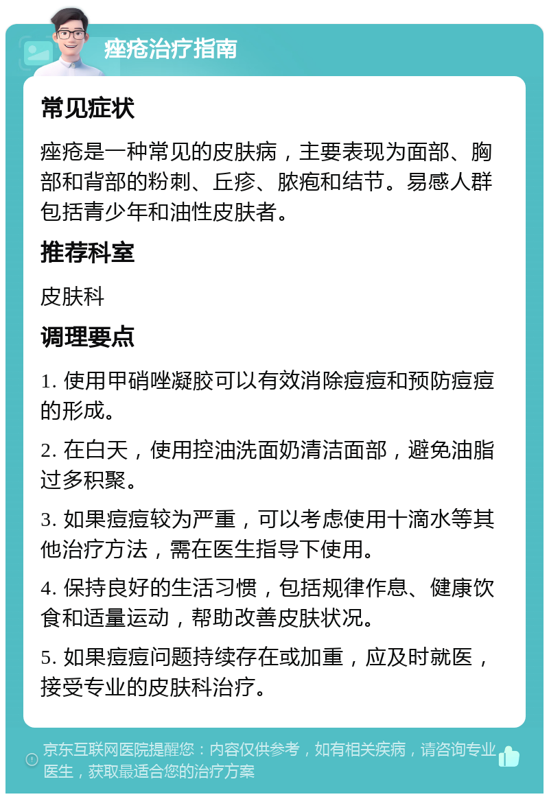 痤疮治疗指南 常见症状 痤疮是一种常见的皮肤病，主要表现为面部、胸部和背部的粉刺、丘疹、脓疱和结节。易感人群包括青少年和油性皮肤者。 推荐科室 皮肤科 调理要点 1. 使用甲硝唑凝胶可以有效消除痘痘和预防痘痘的形成。 2. 在白天，使用控油洗面奶清洁面部，避免油脂过多积聚。 3. 如果痘痘较为严重，可以考虑使用十滴水等其他治疗方法，需在医生指导下使用。 4. 保持良好的生活习惯，包括规律作息、健康饮食和适量运动，帮助改善皮肤状况。 5. 如果痘痘问题持续存在或加重，应及时就医，接受专业的皮肤科治疗。