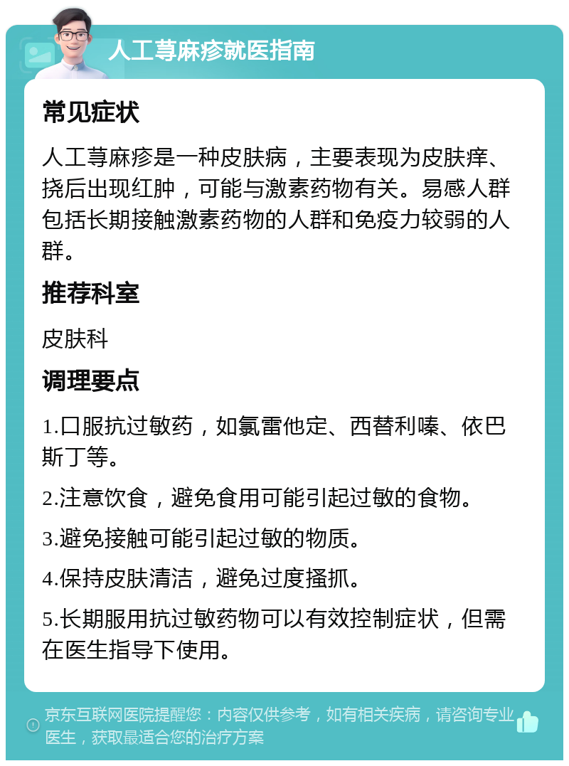 人工荨麻疹就医指南 常见症状 人工荨麻疹是一种皮肤病，主要表现为皮肤痒、挠后出现红肿，可能与激素药物有关。易感人群包括长期接触激素药物的人群和免疫力较弱的人群。 推荐科室 皮肤科 调理要点 1.口服抗过敏药，如氯雷他定、西替利嗪、依巴斯丁等。 2.注意饮食，避免食用可能引起过敏的食物。 3.避免接触可能引起过敏的物质。 4.保持皮肤清洁，避免过度搔抓。 5.长期服用抗过敏药物可以有效控制症状，但需在医生指导下使用。