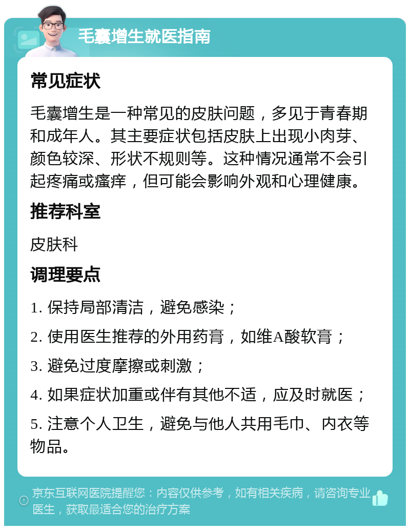 毛囊增生就医指南 常见症状 毛囊增生是一种常见的皮肤问题，多见于青春期和成年人。其主要症状包括皮肤上出现小肉芽、颜色较深、形状不规则等。这种情况通常不会引起疼痛或瘙痒，但可能会影响外观和心理健康。 推荐科室 皮肤科 调理要点 1. 保持局部清洁，避免感染； 2. 使用医生推荐的外用药膏，如维A酸软膏； 3. 避免过度摩擦或刺激； 4. 如果症状加重或伴有其他不适，应及时就医； 5. 注意个人卫生，避免与他人共用毛巾、内衣等物品。