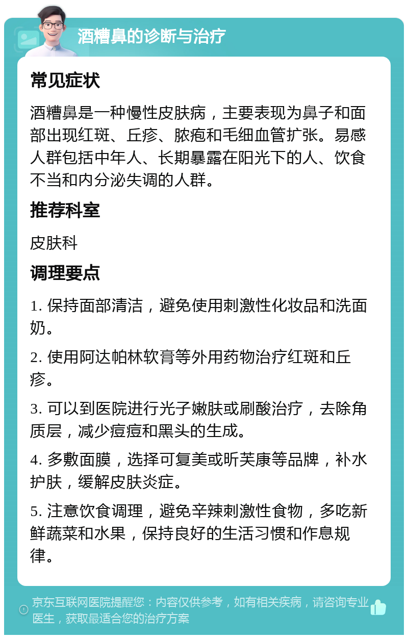 酒糟鼻的诊断与治疗 常见症状 酒糟鼻是一种慢性皮肤病，主要表现为鼻子和面部出现红斑、丘疹、脓疱和毛细血管扩张。易感人群包括中年人、长期暴露在阳光下的人、饮食不当和内分泌失调的人群。 推荐科室 皮肤科 调理要点 1. 保持面部清洁，避免使用刺激性化妆品和洗面奶。 2. 使用阿达帕林软膏等外用药物治疗红斑和丘疹。 3. 可以到医院进行光子嫩肤或刷酸治疗，去除角质层，减少痘痘和黑头的生成。 4. 多敷面膜，选择可复美或昕芙康等品牌，补水护肤，缓解皮肤炎症。 5. 注意饮食调理，避免辛辣刺激性食物，多吃新鲜蔬菜和水果，保持良好的生活习惯和作息规律。