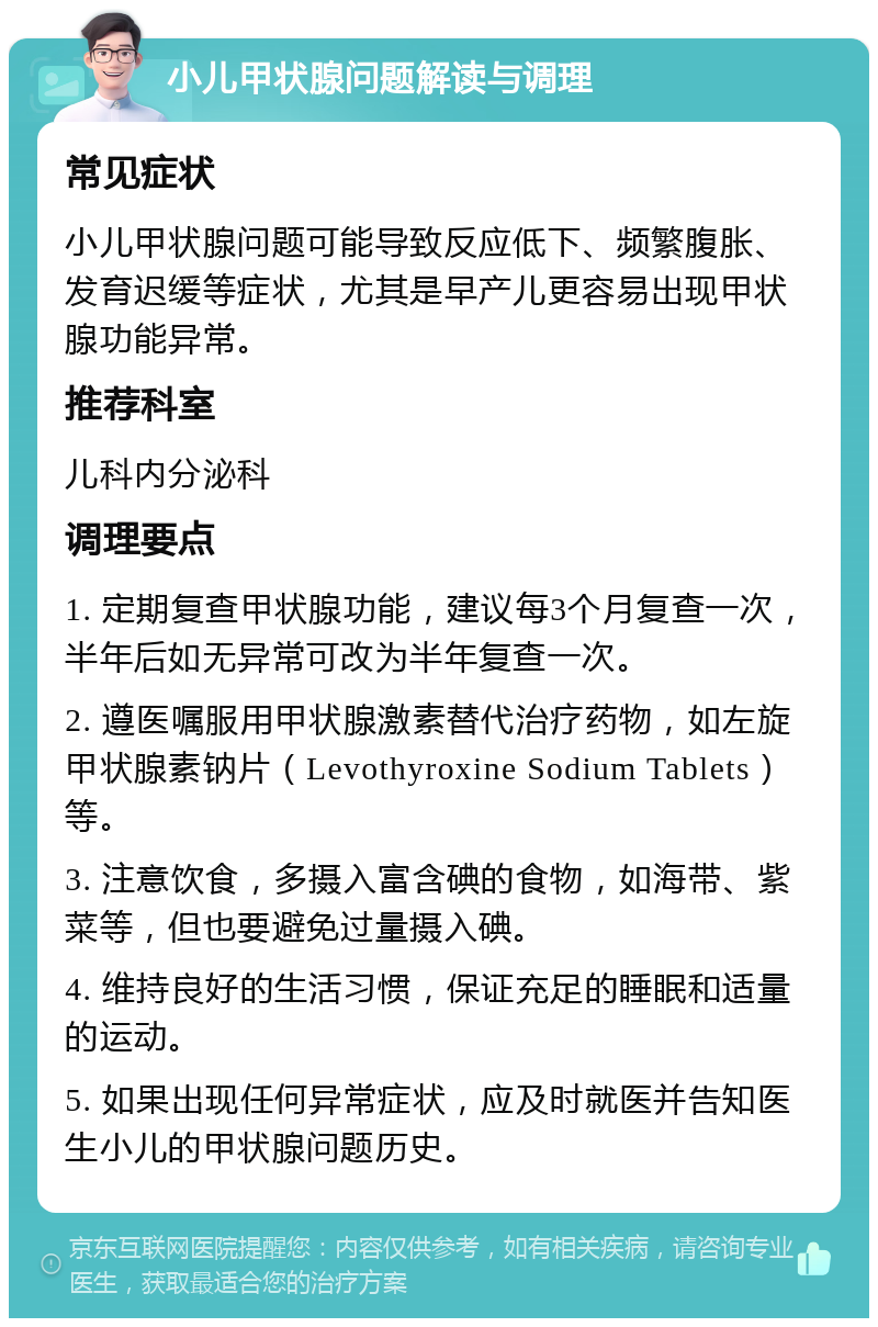 小儿甲状腺问题解读与调理 常见症状 小儿甲状腺问题可能导致反应低下、频繁腹胀、发育迟缓等症状，尤其是早产儿更容易出现甲状腺功能异常。 推荐科室 儿科内分泌科 调理要点 1. 定期复查甲状腺功能，建议每3个月复查一次，半年后如无异常可改为半年复查一次。 2. 遵医嘱服用甲状腺激素替代治疗药物，如左旋甲状腺素钠片（Levothyroxine Sodium Tablets）等。 3. 注意饮食，多摄入富含碘的食物，如海带、紫菜等，但也要避免过量摄入碘。 4. 维持良好的生活习惯，保证充足的睡眠和适量的运动。 5. 如果出现任何异常症状，应及时就医并告知医生小儿的甲状腺问题历史。