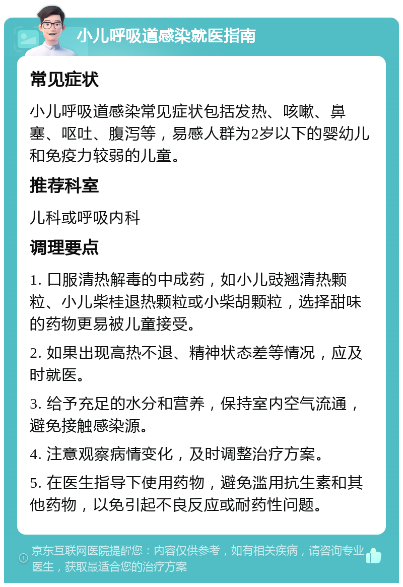 小儿呼吸道感染就医指南 常见症状 小儿呼吸道感染常见症状包括发热、咳嗽、鼻塞、呕吐、腹泻等，易感人群为2岁以下的婴幼儿和免疫力较弱的儿童。 推荐科室 儿科或呼吸内科 调理要点 1. 口服清热解毒的中成药，如小儿豉翘清热颗粒、小儿柴桂退热颗粒或小柴胡颗粒，选择甜味的药物更易被儿童接受。 2. 如果出现高热不退、精神状态差等情况，应及时就医。 3. 给予充足的水分和营养，保持室内空气流通，避免接触感染源。 4. 注意观察病情变化，及时调整治疗方案。 5. 在医生指导下使用药物，避免滥用抗生素和其他药物，以免引起不良反应或耐药性问题。