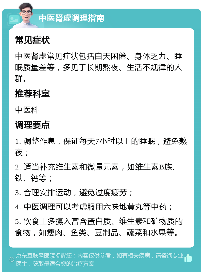 中医肾虚调理指南 常见症状 中医肾虚常见症状包括白天困倦、身体乏力、睡眠质量差等，多见于长期熬夜、生活不规律的人群。 推荐科室 中医科 调理要点 1. 调整作息，保证每天7小时以上的睡眠，避免熬夜； 2. 适当补充维生素和微量元素，如维生素B族、铁、钙等； 3. 合理安排运动，避免过度疲劳； 4. 中医调理可以考虑服用六味地黄丸等中药； 5. 饮食上多摄入富含蛋白质、维生素和矿物质的食物，如瘦肉、鱼类、豆制品、蔬菜和水果等。