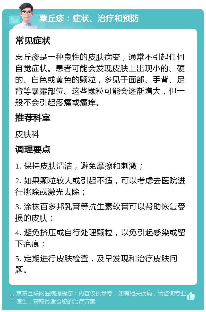 粟丘疹：症状、治疗和预防 常见症状 粟丘疹是一种良性的皮肤病变，通常不引起任何自觉症状。患者可能会发现皮肤上出现小的、硬的、白色或黄色的颗粒，多见于面部、手背、足背等暴露部位。这些颗粒可能会逐渐增大，但一般不会引起疼痛或瘙痒。 推荐科室 皮肤科 调理要点 1. 保持皮肤清洁，避免摩擦和刺激； 2. 如果颗粒较大或引起不适，可以考虑去医院进行挑除或激光去除； 3. 涂抹百多邦乳膏等抗生素软膏可以帮助恢复受损的皮肤； 4. 避免挤压或自行处理颗粒，以免引起感染或留下疤痕； 5. 定期进行皮肤检查，及早发现和治疗皮肤问题。