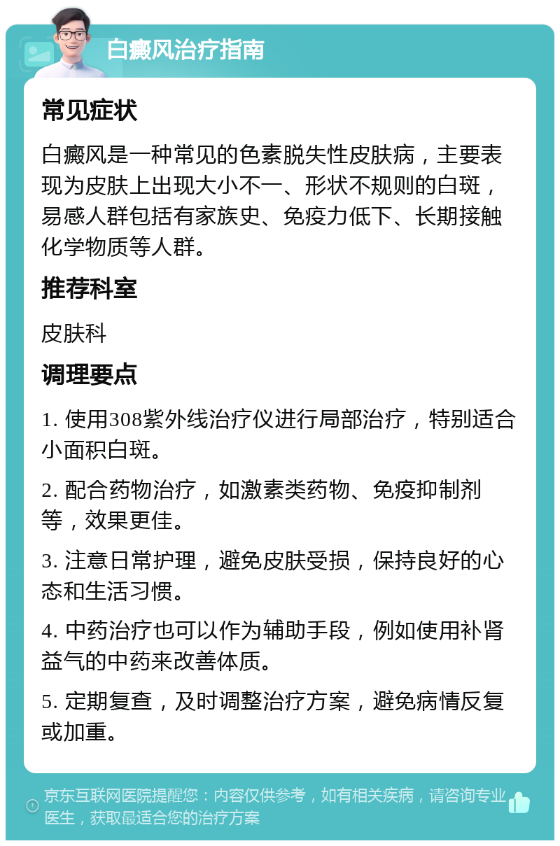 白癜风治疗指南 常见症状 白癜风是一种常见的色素脱失性皮肤病，主要表现为皮肤上出现大小不一、形状不规则的白斑，易感人群包括有家族史、免疫力低下、长期接触化学物质等人群。 推荐科室 皮肤科 调理要点 1. 使用308紫外线治疗仪进行局部治疗，特别适合小面积白斑。 2. 配合药物治疗，如激素类药物、免疫抑制剂等，效果更佳。 3. 注意日常护理，避免皮肤受损，保持良好的心态和生活习惯。 4. 中药治疗也可以作为辅助手段，例如使用补肾益气的中药来改善体质。 5. 定期复查，及时调整治疗方案，避免病情反复或加重。