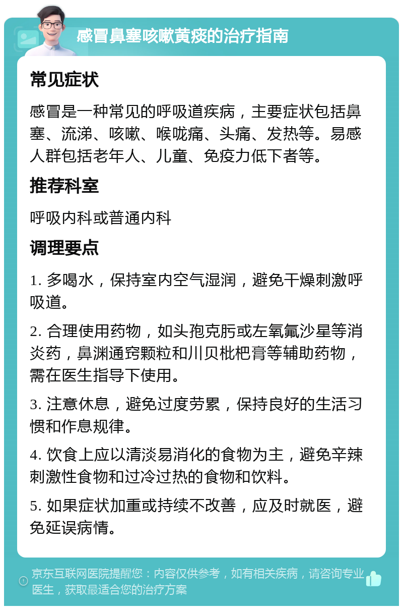 感冒鼻塞咳嗽黄痰的治疗指南 常见症状 感冒是一种常见的呼吸道疾病，主要症状包括鼻塞、流涕、咳嗽、喉咙痛、头痛、发热等。易感人群包括老年人、儿童、免疫力低下者等。 推荐科室 呼吸内科或普通内科 调理要点 1. 多喝水，保持室内空气湿润，避免干燥刺激呼吸道。 2. 合理使用药物，如头孢克肟或左氧氟沙星等消炎药，鼻渊通窍颗粒和川贝枇杷膏等辅助药物，需在医生指导下使用。 3. 注意休息，避免过度劳累，保持良好的生活习惯和作息规律。 4. 饮食上应以清淡易消化的食物为主，避免辛辣刺激性食物和过冷过热的食物和饮料。 5. 如果症状加重或持续不改善，应及时就医，避免延误病情。