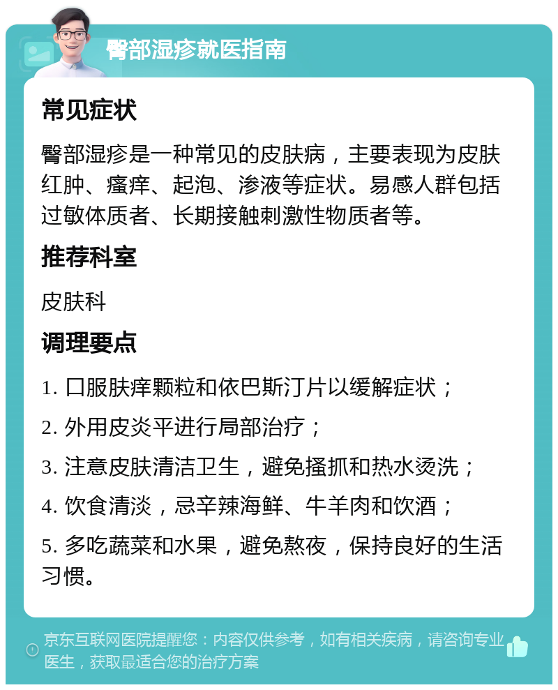 臀部湿疹就医指南 常见症状 臀部湿疹是一种常见的皮肤病，主要表现为皮肤红肿、瘙痒、起泡、渗液等症状。易感人群包括过敏体质者、长期接触刺激性物质者等。 推荐科室 皮肤科 调理要点 1. 口服肤痒颗粒和依巴斯汀片以缓解症状； 2. 外用皮炎平进行局部治疗； 3. 注意皮肤清洁卫生，避免搔抓和热水烫洗； 4. 饮食清淡，忌辛辣海鲜、牛羊肉和饮酒； 5. 多吃蔬菜和水果，避免熬夜，保持良好的生活习惯。