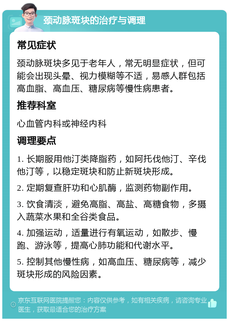 颈动脉斑块的治疗与调理 常见症状 颈动脉斑块多见于老年人，常无明显症状，但可能会出现头晕、视力模糊等不适，易感人群包括高血脂、高血压、糖尿病等慢性病患者。 推荐科室 心血管内科或神经内科 调理要点 1. 长期服用他汀类降脂药，如阿托伐他汀、辛伐他汀等，以稳定斑块和防止新斑块形成。 2. 定期复查肝功和心肌酶，监测药物副作用。 3. 饮食清淡，避免高脂、高盐、高糖食物，多摄入蔬菜水果和全谷类食品。 4. 加强运动，适量进行有氧运动，如散步、慢跑、游泳等，提高心肺功能和代谢水平。 5. 控制其他慢性病，如高血压、糖尿病等，减少斑块形成的风险因素。