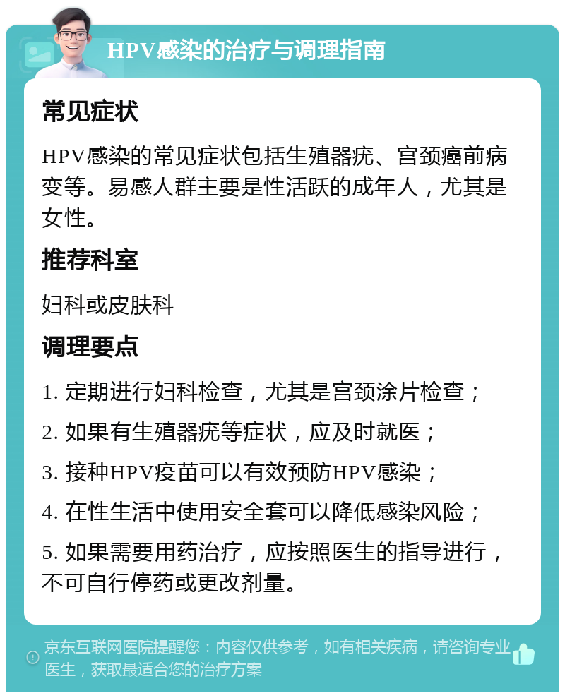 HPV感染的治疗与调理指南 常见症状 HPV感染的常见症状包括生殖器疣、宫颈癌前病变等。易感人群主要是性活跃的成年人，尤其是女性。 推荐科室 妇科或皮肤科 调理要点 1. 定期进行妇科检查，尤其是宫颈涂片检查； 2. 如果有生殖器疣等症状，应及时就医； 3. 接种HPV疫苗可以有效预防HPV感染； 4. 在性生活中使用安全套可以降低感染风险； 5. 如果需要用药治疗，应按照医生的指导进行，不可自行停药或更改剂量。