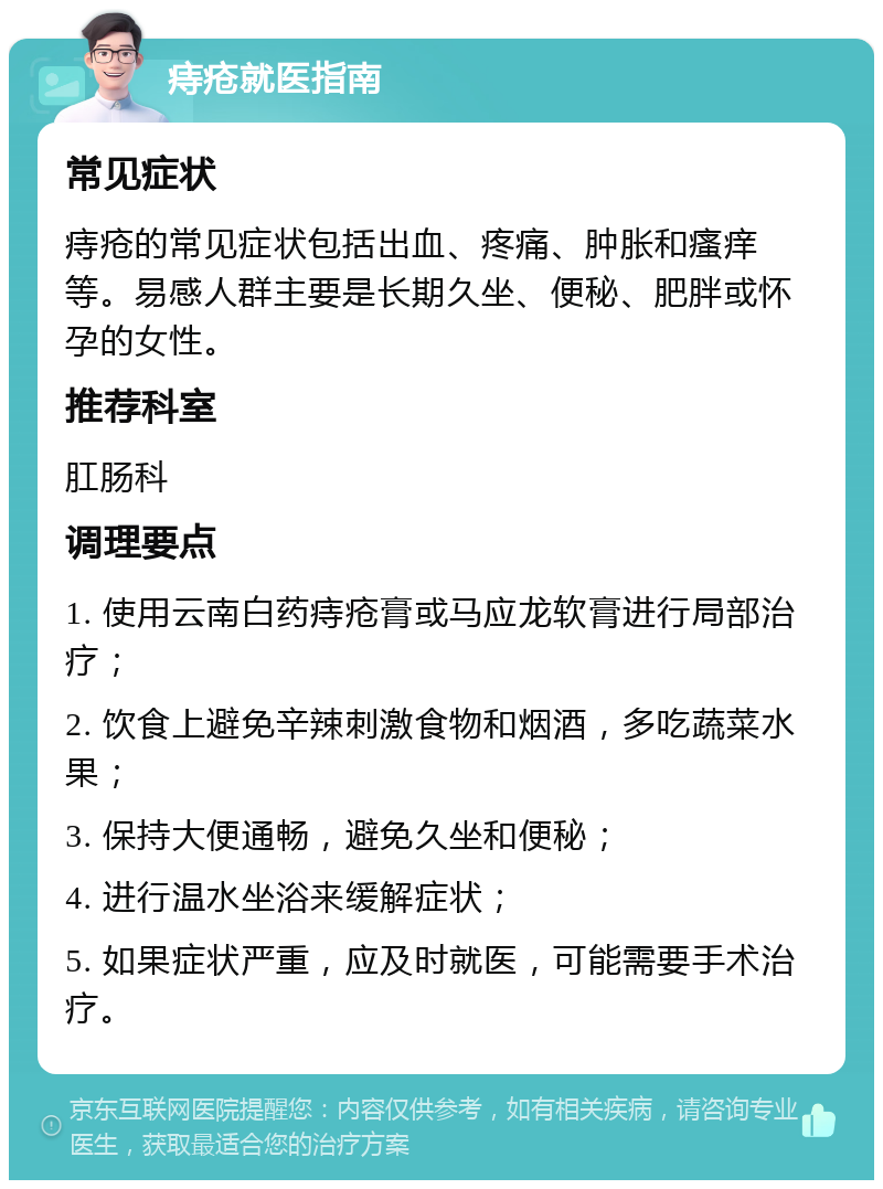 痔疮就医指南 常见症状 痔疮的常见症状包括出血、疼痛、肿胀和瘙痒等。易感人群主要是长期久坐、便秘、肥胖或怀孕的女性。 推荐科室 肛肠科 调理要点 1. 使用云南白药痔疮膏或马应龙软膏进行局部治疗； 2. 饮食上避免辛辣刺激食物和烟酒，多吃蔬菜水果； 3. 保持大便通畅，避免久坐和便秘； 4. 进行温水坐浴来缓解症状； 5. 如果症状严重，应及时就医，可能需要手术治疗。