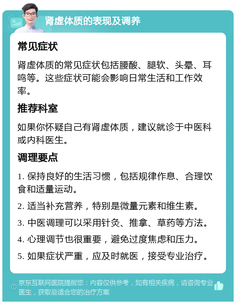 肾虚体质的表现及调养 常见症状 肾虚体质的常见症状包括腰酸、腿软、头晕、耳鸣等。这些症状可能会影响日常生活和工作效率。 推荐科室 如果你怀疑自己有肾虚体质，建议就诊于中医科或内科医生。 调理要点 1. 保持良好的生活习惯，包括规律作息、合理饮食和适量运动。 2. 适当补充营养，特别是微量元素和维生素。 3. 中医调理可以采用针灸、推拿、草药等方法。 4. 心理调节也很重要，避免过度焦虑和压力。 5. 如果症状严重，应及时就医，接受专业治疗。